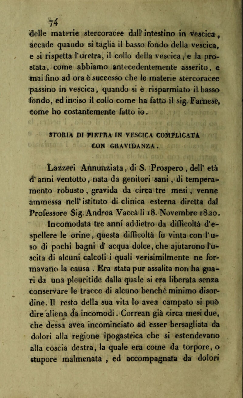 delle materie stercoracee dall’ intestino in vescica, accade quando si taglia il basso fondo della vescica, e si rispetta l’uretra, il collo della vescica, e la pro¬ stata, come abbiamo antecedentemente asserito, e mai fino ad ora è successo che le materie stercoracee passino in vescica, quando si è risparmiato il basso fondo, ed inciso il collo come ha fatto il sig. Farnese, come ho costantemente fatto io. STORIA DI PIETRA IN VESCICA COMPLICATA CON GRAVIDANZA. Lazzeri Annunziata, di S. Prospero , dell’ età d’ anni ventotto, nata da genitori sani, di tempera¬ mento robusto, gravida da circa tre mesi, venne ammessa nell’ istituto di clinica esterna diretta dal Professore Sig. Andrea Vaccà li 18. Novembre 1820. Incomodata tre anni addietro da difficoltà d’e¬ spellere le orine, questa difficoltà fu vinta con l'u¬ so di pochi bagni d’ acqua dolce, che ajutarono l’u¬ scita di alcuni calcoli i quali verisimilmente ne for¬ mavano la causa . Era stata pur assalita non ha gua¬ ri da una pleuritide dalla quale si era liberata senza conservare le tracce di alcuno benché minimo disor¬ dine. Il resto della sua vita lo avea campato si può dire aliena da incomodi. Correan già circa mesi due, che dessa avea incominciato ad esser bersagliata da dolori alla regione ipogastrica che si estendevano alla coscia destra, la quale era come da torpore, o stupore malmenata , ed accompagnata da dolori