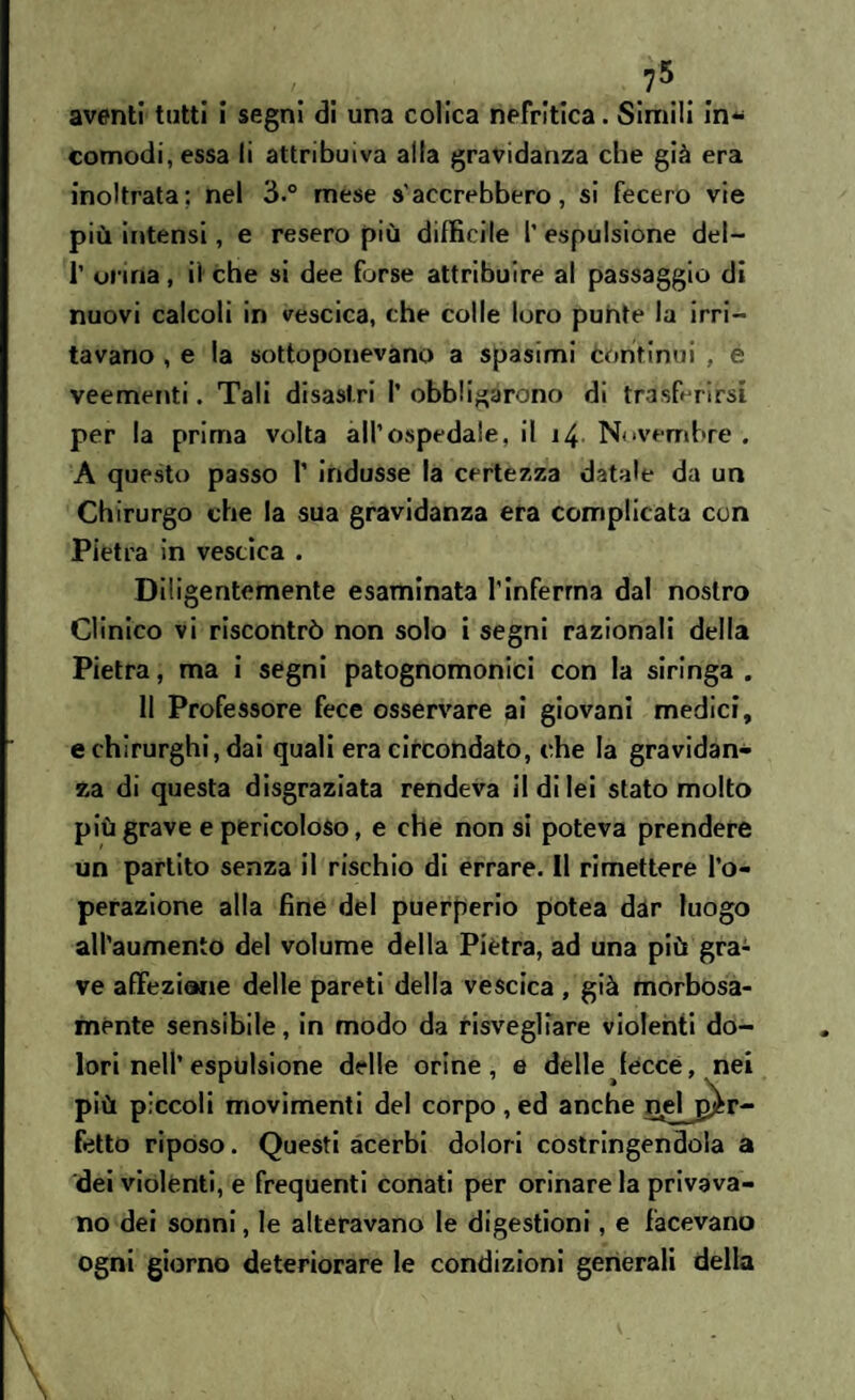 aventi tutti i segni di una colica nefritica. Simili in¬ comodi, essa li attribuiva alla gravidanza che già era inoltrata; nel 3.° mese s'accrebbero, si fecero vie più intensi, e resero più difficile 1’ espulsione del- 1’ orina, il che si dee forse attribuire al passaggio di nuovi calcoli in vescica, che colle loro punte la irri¬ tavano , e la sottoponevano a spasimi Continui , é veementi. Tali disastri I’ obbligarono di trasferirsi per la prima volta all’ospedale, il 14 Novembre . A questo passo 1’ indusse la certezza datale da un Chirurgo che la sua gravidanza era complicata con Pietra in vescica . Diligentemente esaminata l’inferma dal nostro Clinico vi riscontrò non solo i segni razionali della Pietra, ma i segni patognomonici con la siringa . 11 Professore fece osservare ai giovani medici, e chirurghi, dai quali era circondato, che la gravidan¬ za di questa disgraziata rendeva il di lei stato molto più grave e pericoloso, e che non si poteva prendere un partito senza il rischio di errare. Il rimettere l’o¬ perazione alla fine del puerperio potea dar luogo all’aumento del volume della Pietra, ad una più gra¬ ve affezione delle pareti della vescica , già morbosa¬ mente sensibile, in modo da risvegliare violenti do- fecce, nei più piccoli movimenti del corpo, ed anche nelj^r- fetto riposo. Questi acerbi dolori costringendola a dei violenti, e frequenti conati per orinare la privava¬ no dei sonni, le alteravano le digestioni, e facevano ogni giorno deteriorare le condizioni generali della I,/ i ■ ’ \ lori nell’ espulsione delle orine, e delle