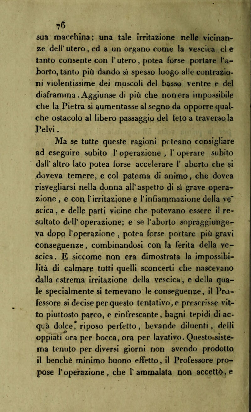 sua macchina ; una tale irritazione nelle vicinan¬ ze dell’utero, ed a un organo come la vescica eie tanto consente con l’utero, potea forse portare l’a¬ borto, tanto più dando sì spesso luogo alle contrazio¬ ni violentissime dei muscoli del basso ventre e del diaframma . Aggiunse di più che non era impossibile che la Pietra si aumentasse al segno da opporre qual¬ che ostacolo al libero passaggio del feto a traversola Pelvi. Ma se tutte queste ragioni pt teano consigliare ad eseguire subito 1’ operazione , 1’ operare subito dall' altro lato potea forse accelerare f aborto che si doveva temere, e col patema di animo, che dovea risvegliarsi nella donna all’aspetto di sì grave opera¬ zione , e con l'irritazione e l’infiammazione della ve scica, e delle parti vicine che potevano essere il re¬ sultato dell’operazione; e se l’aborto sopraggiunge¬ va dopo l’operazione , potea forse portare più gravi conseguenze, combinandosi con la ferita della ve¬ scica. JE siccome non era dimostrata la impossibi¬ lità di calmare tutti quelli sconcerti che nascevano dalla estrema irritazione della vescica, e della qua¬ le specialmente si temevano le conseguenze, il Pro¬ fessore si decise per questo tentativo, e prescrisse vit¬ to piuttosto parco, e rinfrescante, bagni tepidi di ac¬ qua dolce* riposo perfetto, bevande diluenti, delli oppiati ora per bocca, ora per lavativo. QuestOosiste- ma tenuto per diversi giorni non avendo prodotto il benché minimo buono effetto, il Professore pro¬ pose l’operazione, che l'ammalata non accettò, e