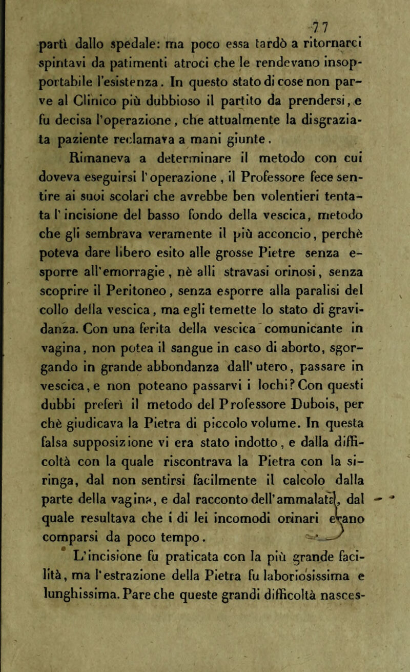 ■1.1 partì dallo spedale: ma poco essa tardò a ritornarci spintavi da patimenti atroci che le rendevano insop¬ portabile l’esistenza. In questo stato di cose non par¬ ve al Clinico più dubbioso il partito da prendersi, e fu decisa l’operazione, che attualmente la disgrazia¬ ta paziente reclamava a mani giunte . Rimaneva a determinare il metodo con cui doveva eseguirsi l’operazione , il Professore fece sen¬ tire ai suoi scolari che avrebbe ben volentieri tenta¬ ta l’incisione del basso fondo della vescica, metodo che gli sembrava veramente il più acconcio, perchè poteva dare libero esito alle grosse Pietre senza e- sporre all’emorragie, nè sili stravasi orinosi, senza scoprire il Peritoneo, senza esporre alla paralisi del collo della vescica, ma egli temette lo stato di gravi¬ danza. Con una ferita della vescica comunicante in vagina, non potea il sangue in caso di aborto, sgor¬ gando in grande abbondanza dall’ utero, passare in vescica, e non poteano passarvi i lochi?Con questi dubbi preferì il metodo del Professore Dubois, per chè giudicava la Pietra di piccolo volume. In questa falsa supposizione vi era stato indotto, e dalla diffi¬ coltà con la quale riscontrava la Pietra con la si¬ ringa, dal non sentirsi facilmente il calcolo dalla parte della vagina, e dal racconto dell’ammalaci, dal quale resultava che i di lei incomodi orinari eWno comparsi da poco tempo. -• —' L’incisione fu praticata con la più grande faci¬ lità , ma l'estrazione della Pietra fu laboriosissima e lunghissima. Pare che queste grandi difficoltà nasces-