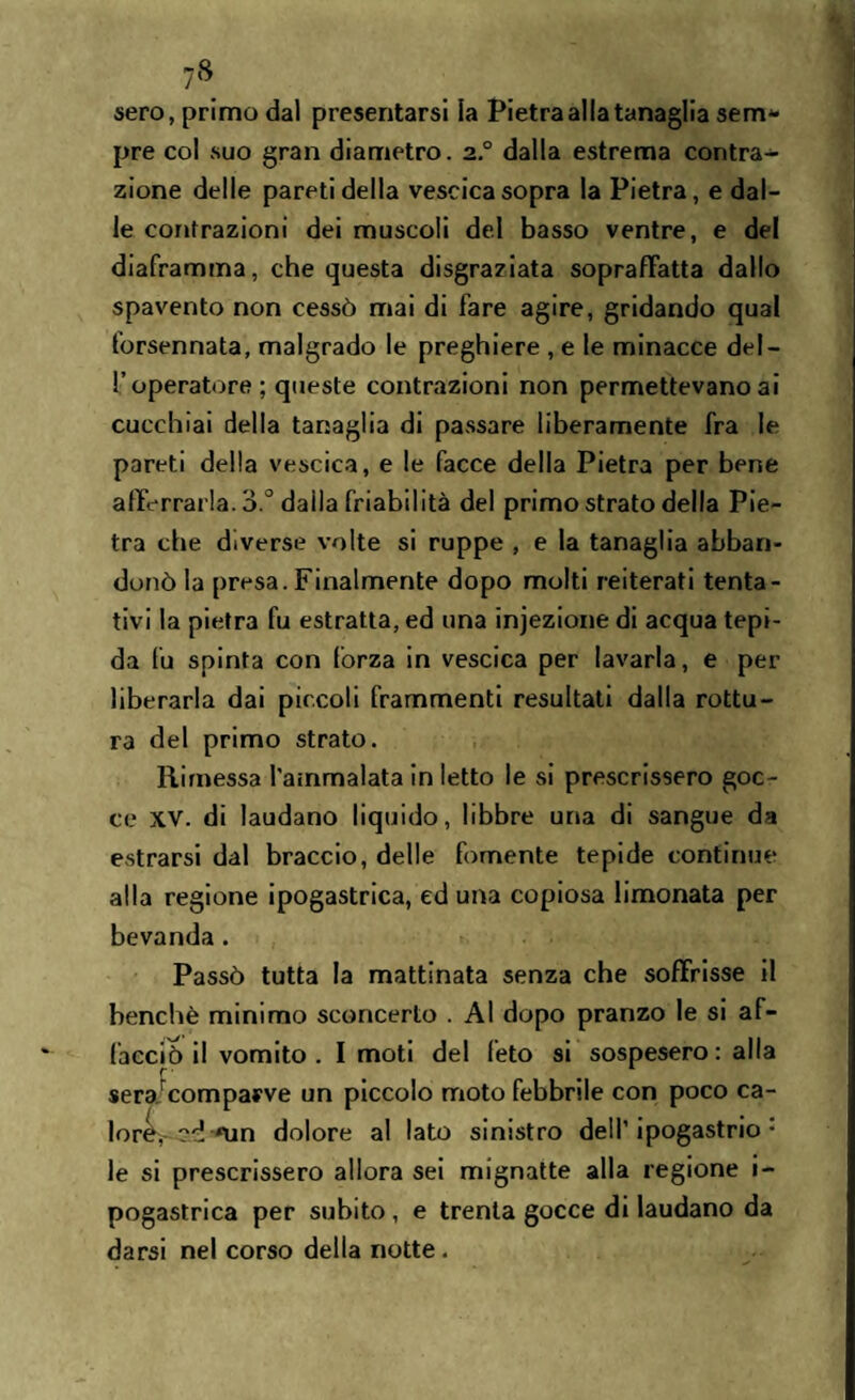 sero, primo dal presentarsi la Pietra alla tanaglia sem¬ pre col suo gran diametro. 2° dalla estrema contra¬ zione delle pareti della vescicasopra la Pietra, e dal¬ le contrazioni dei muscoli del basso ventre, e del diaframma, che questa disgraziata sopraffatta dallo spavento non cessò mai di fare agire, gridando qual forsennata, malgrado le preghiere , e le minacce del¬ l’operatore ; queste contrazioni non permettevano ai cucchiai della tanaglia di passare liberamente fra le pareti della vescica, e le facce della Pietra per bene afferrarla. o.° daìla friabilità del primo strato della Pie¬ tra che diverse volte si ruppe , e la tanaglia abban¬ donò la presa. Finalmente dopo molti reiterati tenta¬ tivi la pietra fu estratta, ed una injezione di acqua tepi¬ da fu spinta con fòrza in vescica per lavarla, e per liberarla dai piccoli frammenti resultati dalla rottu¬ ra del primo strato. Rimessa l'ammalata in letto le si prescrissero goc¬ ce XV. di laudano liquido, libbre una di sangue da entrarsi dal braccio, delle fornente tepide continue alla regione ipogastrica, ed una copiosa limonata per bevanda . Passò tutta la mattinata senza che soffrisse il benché minimo sconcerto . Al dopo pranzo le si af¬ facciò il vomito . I moti del feto si sospesero : alla sera/comparve un piccolo moto febbrile con poco ca- loret,- <un dolore al lato sinistro dell’ipogastrio* le si prescrissero allora sei mignatte alla regione i- pogastrica per subito , e trenta gocce di laudano da darsi nel corso della notte .