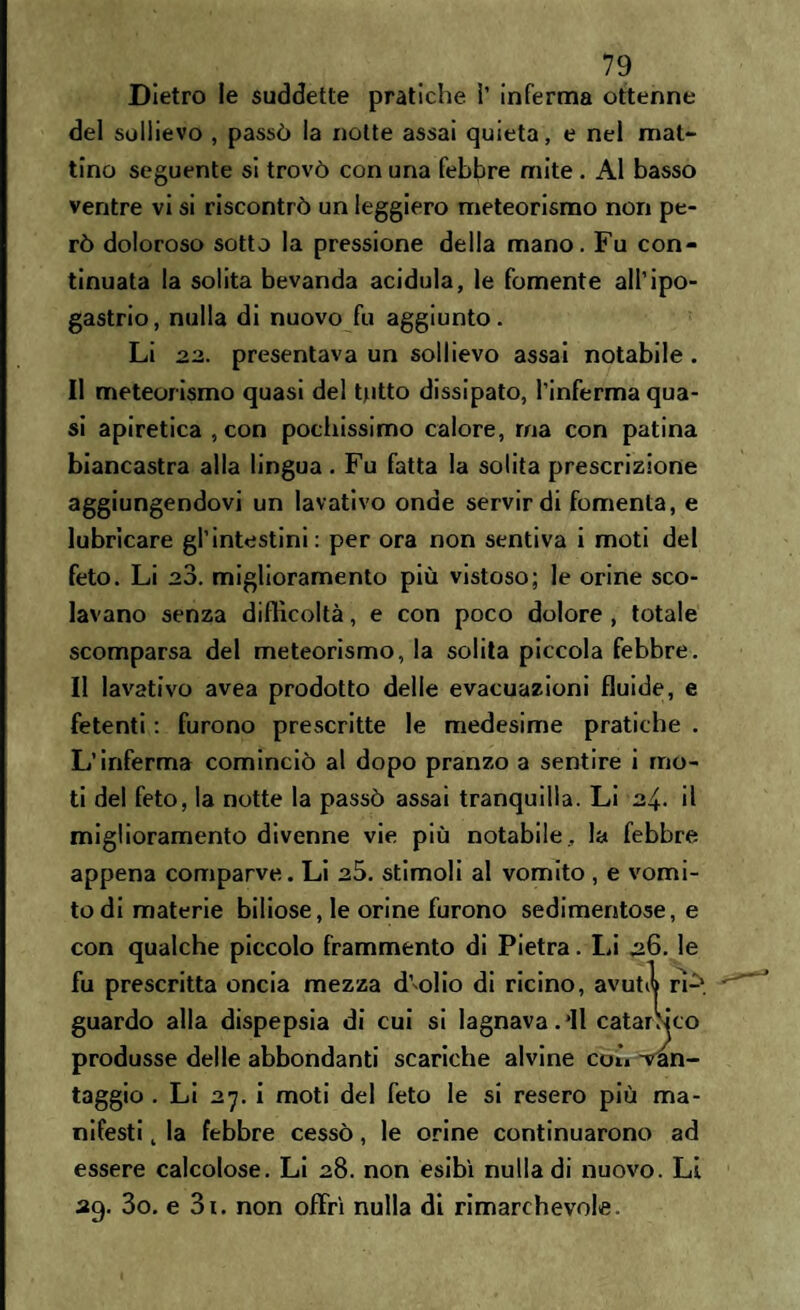 Dietro le suddette pratiche ì’ inferma ottenne del sollievo , passò la notte assai quieta, e nel mal- tino seguente si trovò con una febbre mite . Al basso ventre vi si riscontrò un leggiero meteorismo non pe¬ rò doloroso sotto la pressione della mano. Fu con¬ tinuata la solita bevanda acidula, le fornente all’ipo¬ gastrio, nulla di nuovo fu aggiunto. Li 22. presentava un sollievo assai notabile. Il meteorismo quasi del tutto dissipato, l’inferma qua¬ si apiretica , con pochissimo calore, ma con patina biancastra alla lingua. Fu fatta la solita prescrizione aggiungendovi un lavativo onde servir di fomenta, e lubricare gl’intestini: per ora non sentiva i moti del feto. Li 20. miglioramento più vistoso; le orine sco¬ lavano senza difficoltà, e con poco dolore , totale scomparsa del meteorismo, la solita piccola febbre. Il lavativo avea prodotto delle evacuazioni fluide, e fetenti : furono prescritte le medesime pratiche . L’inferma cominciò al dopo pranzo a sentire i mo¬ ti del feto, la notte la passò assai tranquilla. Li 24. il miglioramento divenne vie più notabile, la febbre appena comparve. Li 25. stimoli al vomito , e vomi¬ to di materie biliose, le orine furono sedimentose, e con qualche piccolo frammento di Pietra. fu prescritta oncia mezza d’olio di ricino, alla dispepsia di cui si lagnava.’ll e delle abbondanti scariche alvine taggio . Li 27. i moti del feto le si resero più ma¬ nifesti t la febbre cessò, le orine continuarono ad essere calcolose. Li 28. non esibì nulla di nuovo. Li 29. 3o. e 3i. non offrì nulla di rimarchevole. Li 26. le avutil ri-^. catartico coi» ^an-