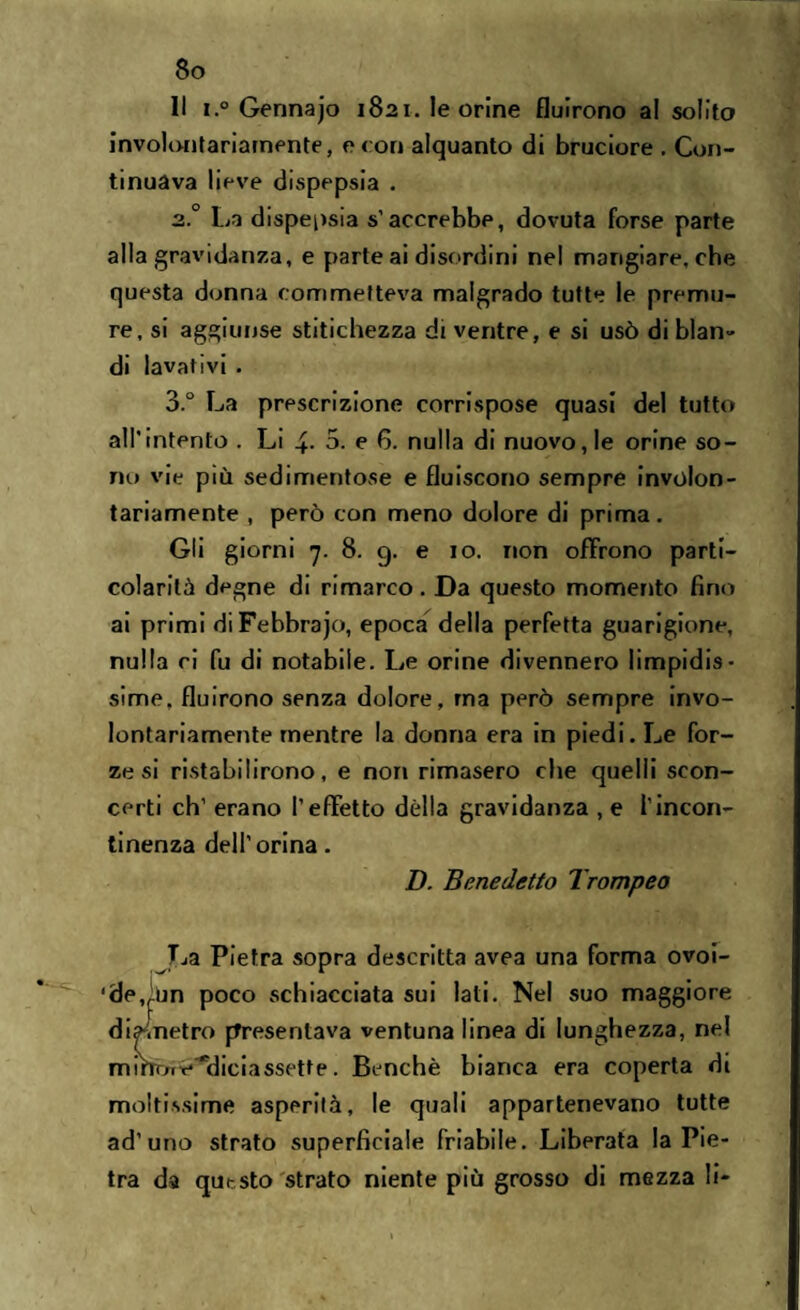 Il i.° Gennajo 1821. le orine fluirono al solito involontariamente, e con alquanto di bruciore . Con¬ tinuava lieve dispepsia . 2.0 La dispepsia s’accrebbe, dovuta forse parte alla gravidanza, e parte ai disordini nel mangiare, che questa donna commetteva malgrado tutte le premu¬ re, si aggiunse stitichezza di ventre, e si usò di blan¬ di lavativi . 3° La prescrizione corrispose quasi del tutto all'intento . Li 4- 3. e 6. nulla di nuovo, le orine so¬ no vie più sedimentose e fluiscono sempre involon¬ tariamente , però con meno dolore di prima. Gli giorni 7. 8. 9. e 10. non offrono parti¬ colarità degne di rimarco. Da questo momento fino ai primi diFebbrajo, epoca della perfetta guarigione, nulla ci fu di notabile. Le orine divennero limpidis¬ sime. fluirono senza dolore, ma però sempre invo¬ lontariamente mentre la donna era in piedi. Le for¬ ze si ristabilirono, e non rimasero che quelli scon¬ certi eh’ erano l'effetto dèlia gravidanza , e l’incon¬ tinenza dell’orina. I). Benedetto Trompeo La Pietra sopra descritta avea una forma ovoi¬ de,fùn poco schiacciata sui lati. Nel suo maggiore diametro presentava ventuna linea di lunghezza, nel mihònv^diciassette. Benché bianca era coperta di moltissime asperità, le quali appartenevano tutte ad’uno strato superficiale friabile. Liberata la Pie¬ tra da questo strato niente più grosso di mezza li-