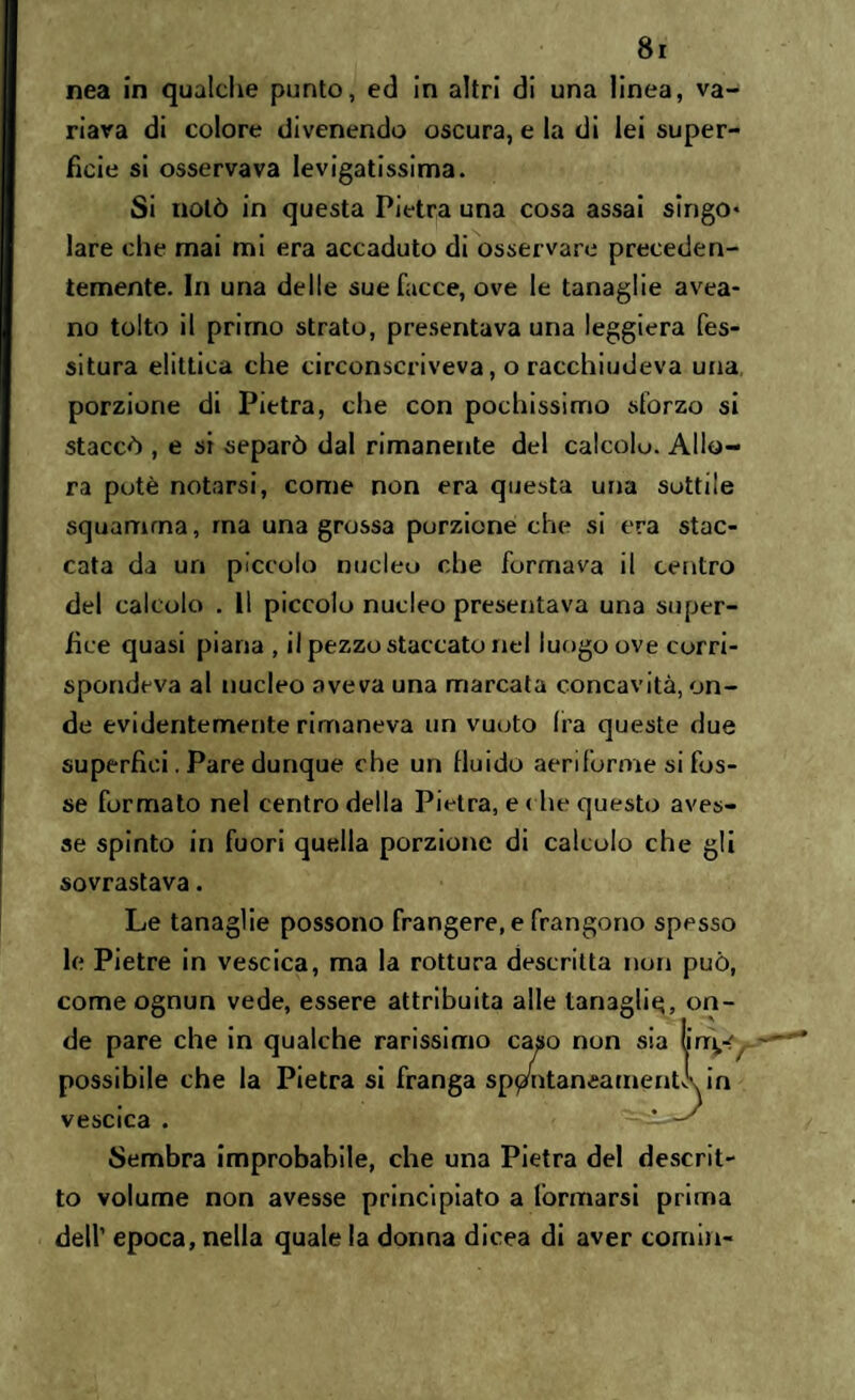 nea in qualche punto, ed in altri di una linea, va¬ riava di colore divenendo oscura, e la di lei super¬ ficie si osservava levigatissima. Si notò in questa Pietra una cosa assai singo* lare che mai mi era accaduto di osservare preceden¬ temente. In una delle sue facce, ove le tanaglie avea- no tolto il primo strato, presentava una leggiera Tes¬ situra elittica che circonscriveva, o racchiudeva una porzione di Pietra, che con pochissimo sforzo si staccò , e si separò dal rimanente del calcolo. Allo¬ ra potè notarsi, come non era questa una sottile squamrna, ma una grossa porzione che si era stac¬ cata da un piccolo nucleo che formava il centro del calcolo . 11 piccolo nucleo presentava una super- iìce quasi piana , il pezzo staccato nel luogo ove corri¬ spondeva al nucleo «aveva una marcata concavità, on¬ de evidentemente rimaneva un vuoto Ira queste due superfici. Pare dunque che un fluido aeriforme si fos¬ se formato nel centro della Pietra, e che questo aves¬ se spinto in fuori quella porzione di calcolo che gli sovrastava. Le tanaglie possono frangere, e frangono spesso le Pietre in vescica, ma la rottura descritta non può, come ognun vede, essere attribuita alle tanagli^, on¬ de pare che in qualche rarissimo caso non sia urry^ - possibile che la Pietra si franga sppntaneamentk in vescica . * -1' Sembra improbabile, che una Pietra del descrit¬ to volume non avesse principiato a lòrmarsi prima dell’ epoca, nella quale la donna dicea di aver cornin-