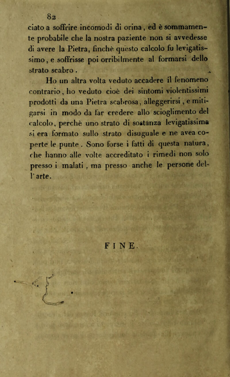 ciato a soffrire incomodi di orina, èd è sommamen¬ te probabile che la nostra paziente non si avvedesse di avere la Pietra, finche questo calcolo fu levigatis¬ simo, e soffrisse poi orribilmente al formarsi dello strato scabro. Ho un altra volta veduto accadere il fenomeno contrario, ho veduto cioè dei sintomi violentissimi prodotti da una Pietra scabrosa, alleggerirsi, e miti¬ garsi in modo da far credere allo scioglimento del calcolo, perchè uno strato di sostanza levigatissima si era formato sullo strato disuguale e ne avea co¬ perte le punte. Sono forse i fatti di questa natura, che hanno alle volte accreditato i rimedi non solo presso i malati , ma presso anche le persone del- l’arte. FINE.