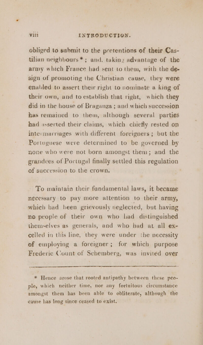 obliged to submit to the pretentions of their Cas- talian neighbours *; and, takiny advantage of the army which France had sent to them, with the de- sign of promoting the Christian cause, they were enabled to assert their right to nominate a king of their own, and to establish that right, which they did in the house of Braganza ; and which succession has remained to thew, although several parties had asserted their claims, which chiefly rested on inte: marriages with different foreigners ; but the Portuguese were determined to be governed by none who were not born amongst them; and the grandees of Portugal finally settled this regulation ef succession to the crown. To maintain their fundamental laws, it became necessary to pay more attention to their army, whieh had been grievously neglected, but having no people of their own who had distinguished themselves as generals, and who bad at all ex- celled in this line, they were under the necessity of employing a foreigner; for which purpose Frederic Count of Schembere, was invited over * Hence arose that rooted antipathy between these peo- ple, which neither time, nor any fortuitous circumstance amongst them has been able to obliterate, although the cause has long since ceased to exist.