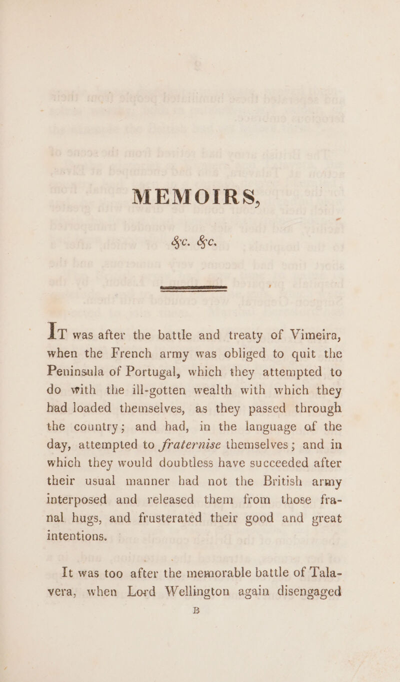 MEMOIRS, SGC. Iv was after the battle and treaty of Vimeira, when the French army was obliged to quit the Peninsula of Portugal, which they attempted to do with the ill-gotten wealth with which they had loaded themselves, as they passed through the country; and had, in the language of the day, attempted to fraternise themselves; and in which they would doubtless have succeeded after their usual manner had not the British army interposed and released them from those fra- nal hugs, and frusterated their good and great intentions. It was too after the memorable battle of Tala- vera, when Lord Wellington again disengaged B