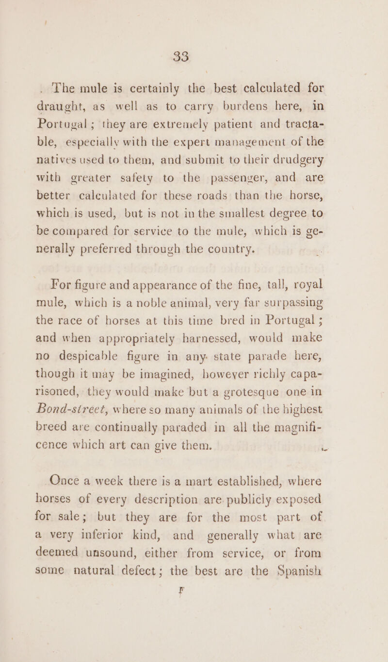 . The mule is certainly the best calculated for draught, as well as to carry burdens here, im Portugal; they are extremely patient and tracta- ble, especially with the expert management of the natives used to them, and submit to their drudgery with greater safety to the passenger, and are better calculated for these roads than the horse, which is used, but is not in the smallest degree to be compared for service to the mule, which is ge- nerally preferred through the country. For figure and appearance of the fine, tall, royal mule, which is a noble animal, very far surpassing the race of horses at this time bred in Portugal ; and when appropriately harnessed, would make no despicable figure in any- state parade here, though it may be imagined, howeyer richly capa- risoned, they would make but a grotesque one in Bond-street, where so many animals of the highest breed are continually paraded in all the magnifi- cence which art can give them. be Once a week there is a mart established, where horses of every description are. publicly exposed for sale; but they are for the most part of. a very inferior kind, and generally what are deemed unsound, either from service, or from some natural defect; the best are the Spanish F