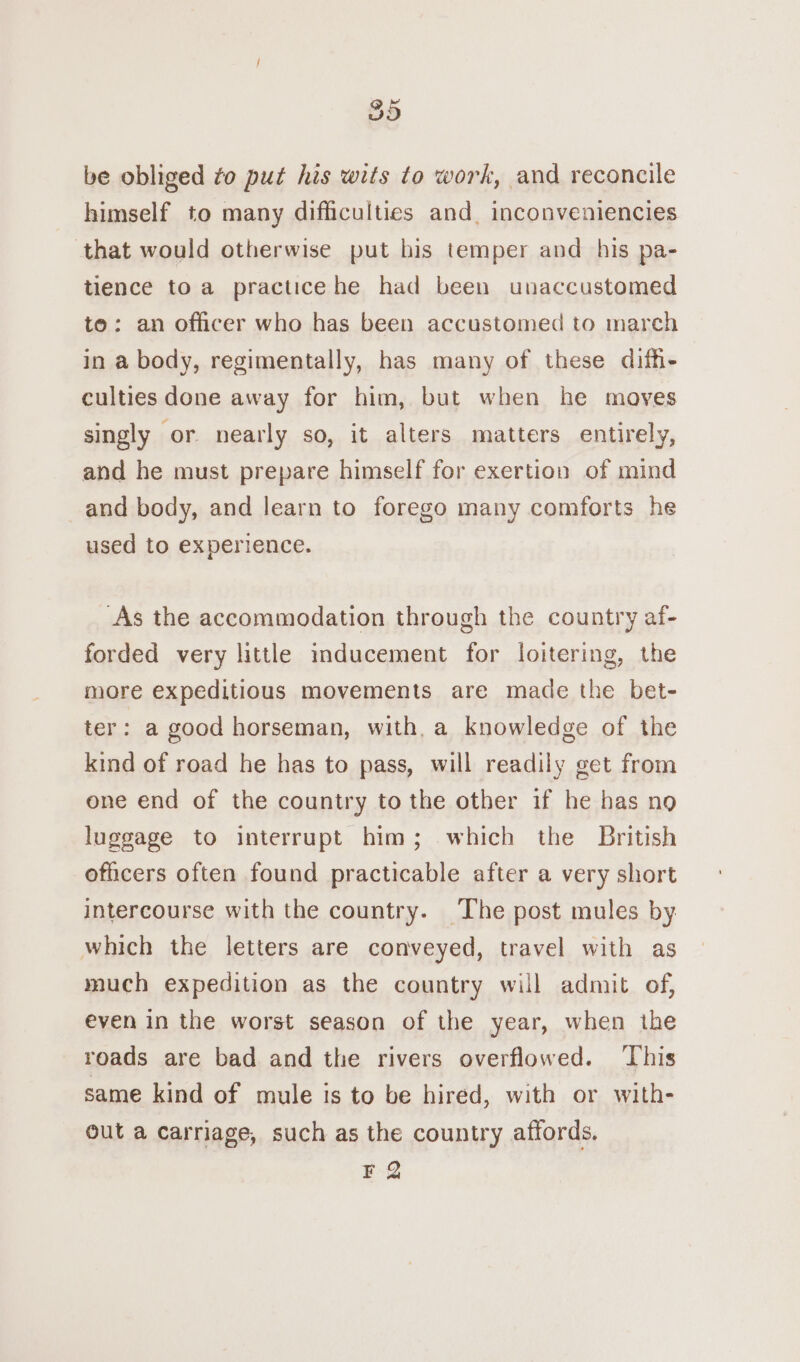 be obliged to put his wits to work, and reconcile himself to many difficulties and. inconveniencies that would otherwise put his temper and his pa- tience to a practicehe had been unaccustomed to: an officer who has been accustomed to march in a body, regimentally, has many of these diffe culties done away for him, but when he moves singly or nearly so, it alters matters entirely, and he must prepare himself for exertion of mind and body, and learn to forego many comforts he used to experience. As the accommodation through the country af- forded very little inducement for loitering, the more expeditious movements are made the bet- ter: a good horseman, with,a knowledge of the kind of road he has to pass, will readily get from one end of the country to the other if he has no luggage to interrupt him; which the British officers often found practicable after a very short intercourse with the country. The post mules by. which the letters are conveyed, travel with as much expedition as the country will admit of, even in the worst season of the year, when ihe roads are bad and the rivers overflowed. This same kind of mule is to be hired, with or with- out a carriage, such as the country affords. F 2