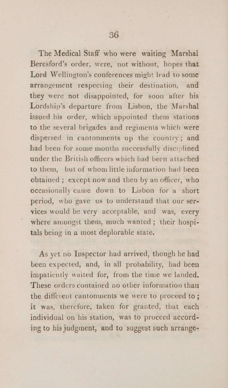 The Medical Staff who were waiting Marshal Beresford’s order, were, not without, hopes that Lord Wellington’s conferences might lead to some arrangement respecting their destination, and they were not disappointed, for soon after his Lordship’s departure from Lisbon, the Marshal issued his order, which appointed them stations to the several brigades and regiments which were dispersed in cantonments up the country; and had been for some months successfully disciplined under the British officers which had been attached to them, but of whom little information had been obtained ; except now and then by an officer, who occasionally came down to Lisbon for a short period, who gave us to understand that our ser- vices would be very acceptable, and was, every where amongst them, much wanted ; their hospi- tals being in a most deplorable state. | As yet no Inspector had arrived, though he had been expected, and, in all probability, had been impatiently waited for, from the time we landed. These orders contained no other information than the different cantonments we were to proceed to 5 it was, therefore, taken for granted, that each individual on his station, was to proceed accord- ing to his judgment, and to suggest such arrange-