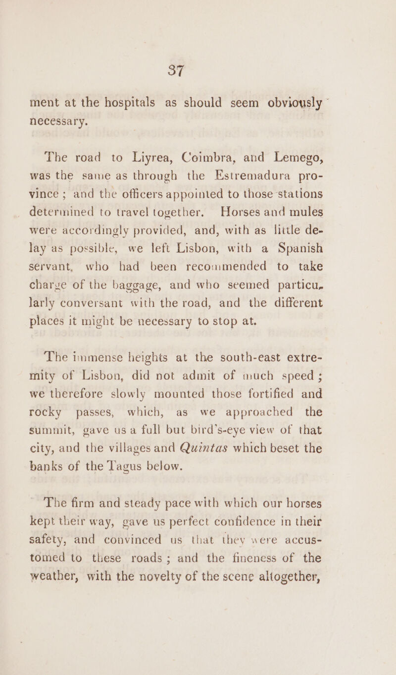 ment at the hospitals as should seem obviously © necessary. The road to Liyrea, Coimbra, and Lemego, was the same as through the Estremadura pro- vince ; and the officers appointed to those stations determined to travel together. Horses and mules were accordingly provided, and, with as little de- lay as possible, we left Lisbon, with a Spanish servant, who had been recoumended to take charge of the baggage, and who seemed particu, larly conversant with the road, and the different places it might be necessary to stop at. ‘The immense heights at the south-east extre- mity of Lisbon, did not admit of much speed ; we therefore slowly mounted those fortified and rocky passes, which, as we approached the summit, gave usa full but bird’s-eye view of that city, and the villages and Quzntas which beset the banks of the Tagus below. The firm and steady pace with which our horses kept their way, gave us perfect confidence in their safety, and convinced us that they were accus- tomed to these roads; and the fineness of the weather, with the novelty of the scene altogether,