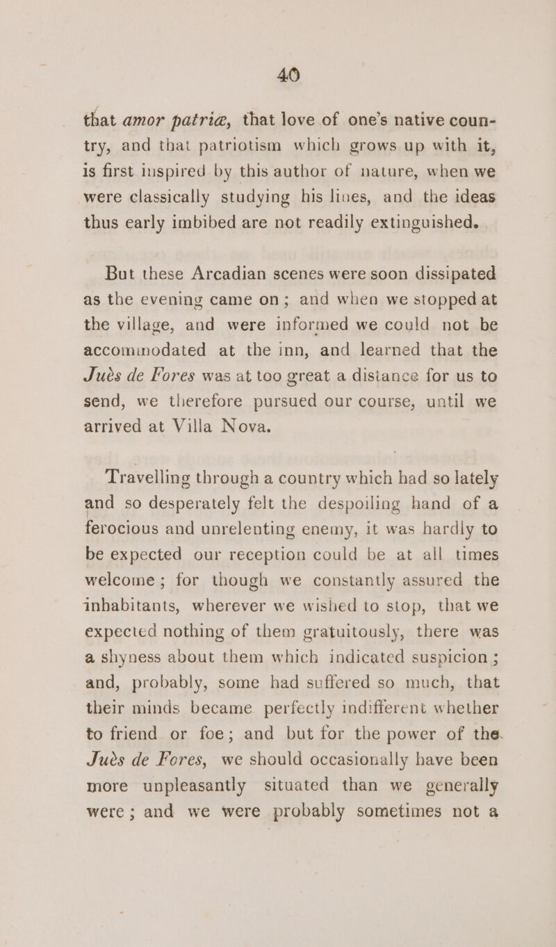 that amor patria, that love of one’s native coun- try, and that patriotism which grows up with it, is first inspired by this author of nature, when we were classically studying his lines, and the ideas thus early imbibed are not readily extinguished. But these Arcadian scenes were soon dissipated as the evening came on; and when we stopped at the village, and were informed we could not be accomimodated at the inn, and learned that the Jués de Fores was at too great a disiance for us to send, we therefore pursued our course, until we arrived at Villa Nova. Travelling through a country which had so lately and so desperately felt the despoiling hand of a ferocious and unrelenting enemy, it was hardly to be expected our reception could be at all times welcome ; for though we constantly assured the inhabitants, wherever we wished to stop, that we expected nothing of them gratuitously, there was a shyness about them which indicated suspicion ; and, probably, some had suffered so much, that their minds became perfectly indifferent whether to friend or foe; and but for the power of the. Jues de Fores, we should occasionally have been more unpleasantly situated than we generally were ; and we were probably sometimes not a