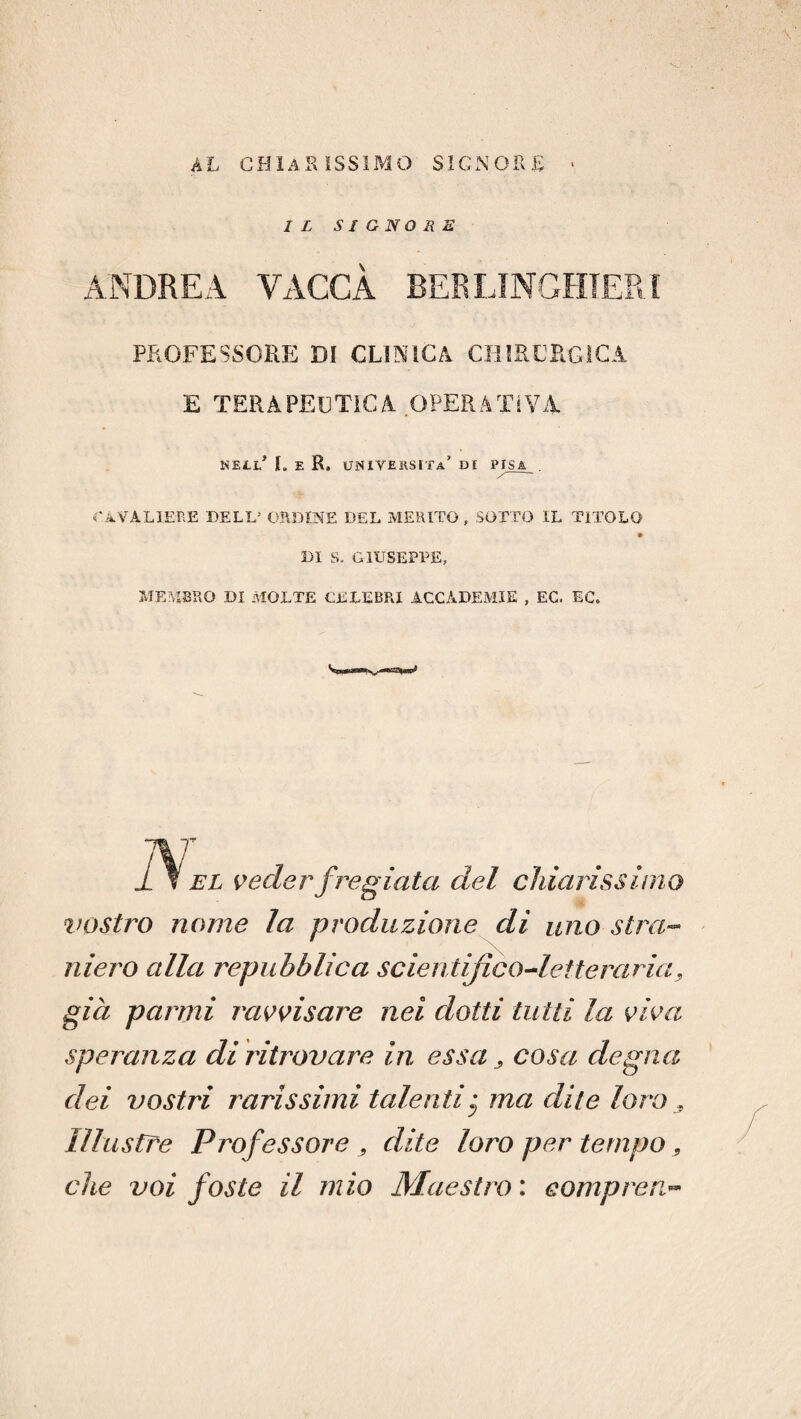 AL CHIARISSIMO SIGNORE • IL SIGNORE ANDREA VACCA BERLINGHIERI PROFESSORE DI CLINICA CHIRURGICA E TERAPEUTICA OPERATIVA MELI.' I. E R. UNIVEESITa’ DI PISE CAVALIERE DELL5 ORDINE DEL MERITO f SOTTO IL TITOLO DI S. GIUSEPPE, MEMBRO DI MOLTE CELEBRI ACCADEMIE , EC. EC. V Et veder fregiata del chiarissimo vostro nome la produzione di uno stra¬ niero alla repubblica scientifico-letteraria, già panni ravvisare nei dotti tutti la viva speranza di ritrovare in essa, cosa degna dei vostri rarissimi talenti • ma dite loro , Illustre Professore , dite loro per tempo, che voi foste il mio Maestro : eompren-