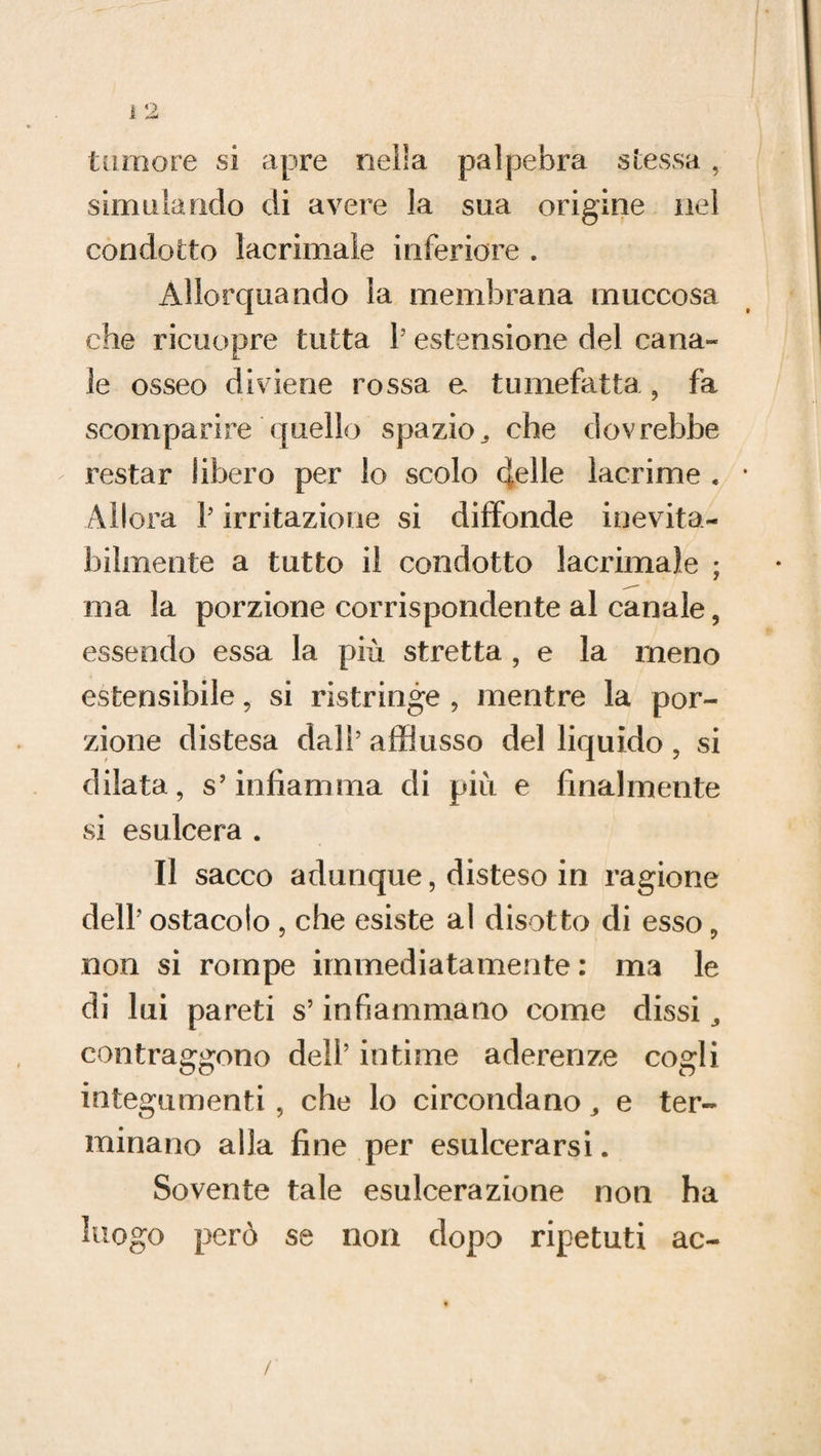 tumore si apre nella palpebra stessa, simulando di avere la sua origine nel condotto lacrimale inferiore . Allorquando la membrana rnuccosa che ricuopre tutta l5 estensione del cana¬ le osseo diviene rossa e tumefatta , fa scomparire quello spazio^ che dovrebbe restar libero per lo scolo creile lacrime . Allora V irritazione si diffonde inevita¬ bilmente a tutto il condotto lacrimale ; ma la porzione corrispondente al canale 5 essendo essa la più stretta , e la meno estensibile, si ristringe , mentre la por¬ zione distesa dall5 afflusso del liquido , si dilata, s’infiamma di più e finalmente si esulcera . Il sacco adunque, disteso in ragione dell' ostacolo , che esiste al disotto di esso, non si rompe immediatamente : ma le di lui pareti s’infiammano come dissi contraggono dell’ intime aderenze cogli integumenti , che lo circondano e ter¬ minano alla fine per esulcerarsi. Sovente tale esulcerazione non ha luogo però se non dopo ripetuti ac- /