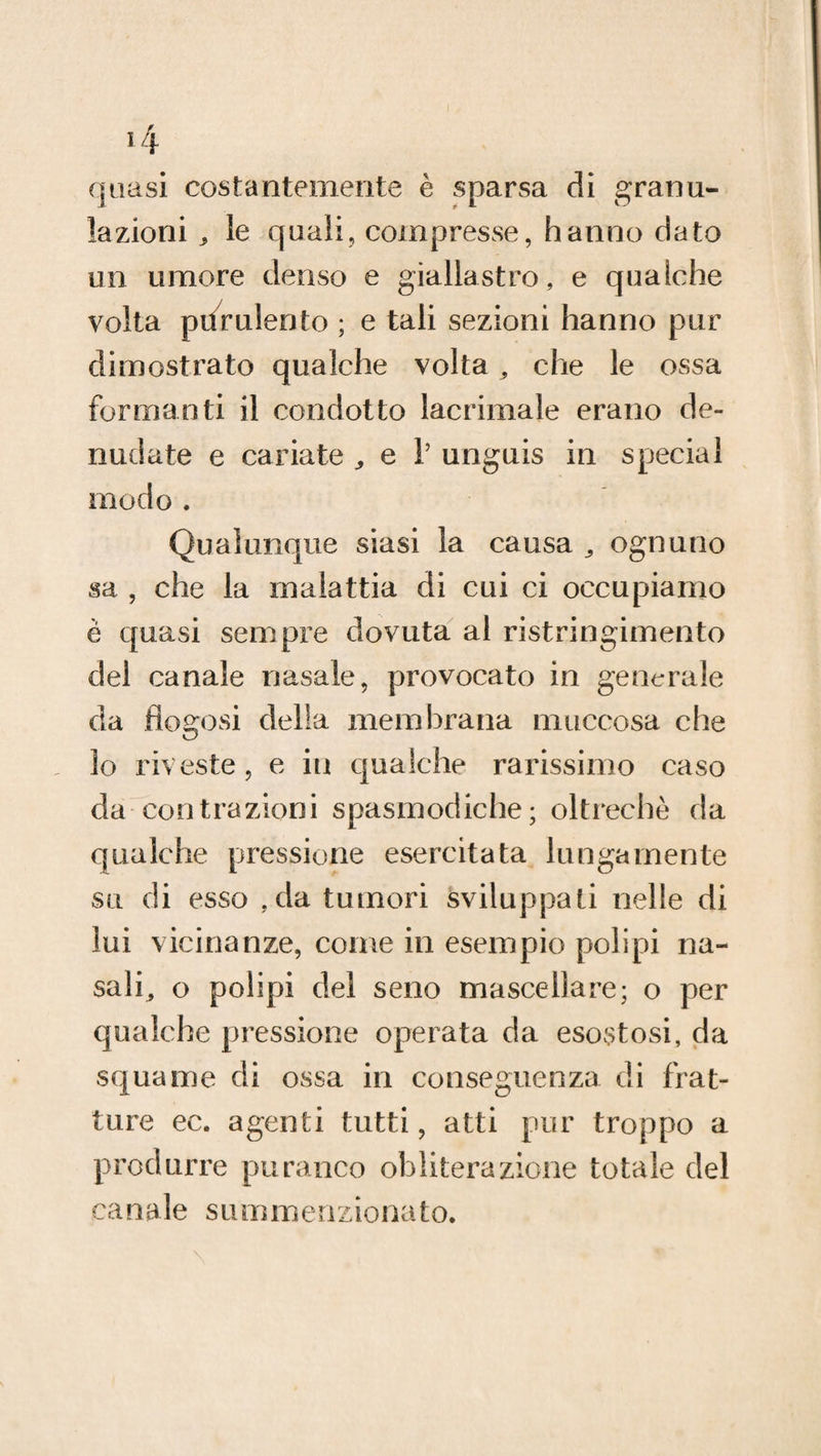 *4 quasi costantemente è sparsa di granu¬ lazioni le quali, compresse, hanno dato un umore denso e giallastro, e qualche volta purulento ; e tali sezioni hanno pur dimostrato qualche volta, che le ossa formanti il condotto lacrimale erano de¬ nudate e cariate „ e 1’ unguis in special modo . Qualunque siasi la causa ^ ognuno sa , che la malattia di cui ci occupiamo è quasi sempre dovuta al ristringimento del canale nasale, provocato in generale da flogosi della membrana niuccosa che lo riveste, e in qualche rarissimo caso da contrazioni spasmodiche; oltreché da qualche pressione esercitata lungamente su di esso ,da tumori sviluppati nelle di lui vicinanze, come in esempio polipi na- sali, o polipi del seno mascellare; o per qualche pressione operata da esostosi, da squame di ossa in conseguenza di frat¬ ture ec. agenti tutti, atti pur troppo a produrre paranco obliterazione totale del canale summenzionato.