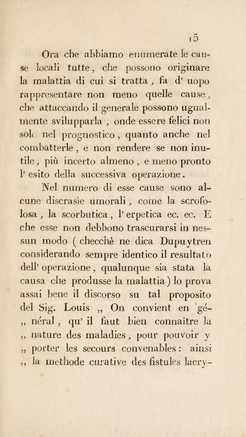 Ora che abbiamo enumerate le cau¬ se locali tutte 5 che possono originare la malattia di cui si tratta „ fa d’ uopo rappresentare non meno quelle cause 3 che attaccando il generale possono ugual¬ mente svilupparla ? onde essere felici non sole nel prognostico, quanto anche nel combatterle , e non rendere se non inu¬ tile., più incerto almeno, e meno pronto r esito della successiva operazione „ Nel numero di esse cause sono al¬ cune discrasie umorali „ come la scrofo¬ losa la scorbutica, 1’ erpetica ec. ec. E che esse non debbono trascurarsi in nes¬ sun modo ( checché ne dica Dupuytren considerando sempre identico il resultato dell’ operazione, qualunque sia stata la causa che produsse la malattia) lo prova assai bene il discorso su tal proposito del Sig. Louis „ On convient en gé~ „ néral , qu5 il faut bien connaìtre la „ nature des maladies , pour pouvoir y 5, porter les secours convenables : ai usi ,, la methode curative des fistules laery-