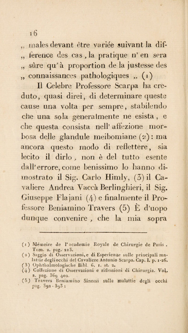 malesdevant ètre variée suivant la dif- „ ference des cas, la pratique n’ en sera „ sùre qu'à proportion de la justesse des „ connaissances pathologiques „ (i) Il Celebre Professore Scarpa ha cre¬ duto, quasi direi, di determinare queste cause una volta per sempre, stabilendo che una sola generalmente ne esista , e che questa consista nell(i) * 3 4 5 affezione mor¬ bosa delle glandule meibomiane (2) : ma ancora questo modo di reflettere, sia lecito il dirlo . non è del tutto esente dall’errore, come benissimo lo hanno di¬ mostrato il Sig. Carlo Himly, (3) il Ca¬ valiere Andrea Vacca Berlinghieri, il Sig. Giuseppe Flajani (4) e finalmente il Pro¬ fessore Beniamino Travers (5) È d’uopo dunque convenire che la mia sopra (i) Mémoire de 1* academie Royale de Chirurgie de Paris . Tom. 2. pag. 2i3. (a) Saggio di Osservazioni,e di Esperienze sulle principali ma¬ lattie degli occhi del Cavaliere Antonio Scarpa. Cap. I. p. 1-26. (3) Ophthalmologische Bibl. 6. 1. st. 2. (4) Collezione di Osservazioni e riflessioni di Chirurgia. Voi. 2. pag. 369 402. (5^ Travers Beniamino Sinossi sulla malattie degli occhi pag. 392.3y3 :