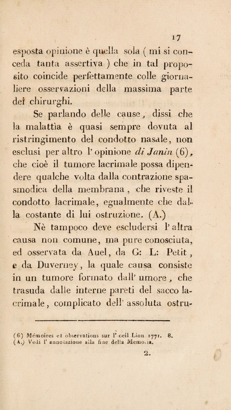 , il esposta opinione è quella sola ( mi si con- ceda tanta assertiva ) che in tal propo¬ sito coincide perfettamente colle giorna¬ liere osservazioni della massima parte dei chirurghi. Se parlando delle cause, dissi che la malattia è quasi sempre dovuta al ristringimento del condotto nasale, non esclusi per altro 1’ opinione di Janìn (6), che cioè il tumore lacrimale possa dipen¬ dere qualche volta dalla contrazione spa¬ smodica della membrana , che riveste il condotto lacrimale, egualmente che dal¬ la costante di lui ostruzione. (A.) Nè tampoco deve escludersi l’altra causa non comune, ma pure conosciuta, ed osservata da Auel, da G: L: Petit, e da Duverney, la quale causa consiste in un tumore formato dall’ umore che trasuda dalie interne pareti del sacco la¬ crimale , complicato dell’ assoluta ostru- (6) Mémoires et observations sur 1* oeil Lion tjjt. 8. (À.^ Vedi T annotazione alla fine delia Memoux,