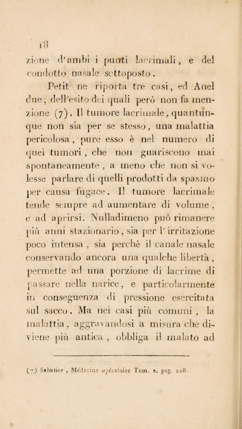 zione d’ambi i punti lacrimali, e del condotto-, nasale sottoposto. Petit ne riporta tre casi, ed Ariel due, dell'esito dei quali però non fa men¬ zione (7). II tumore lacrimale* quantun¬ que non sia per se stesso, una malattia pericolosa , pure esso è nei numero di quei tumori, che non guariscono mai spontaneamente, a meno che non si vo¬ lesse parlare di quelli prodotti da spasmo per causa fugace. Il tumore lacrimale tende sempre ad aumentare di volume , e ad aprirsi. Nulladimeno può rimanere piu anni stazionario, sia per l’irritazione poco intensa , sia perchè i! canale nasale conservando ancora una qualche libertà, permette ad una porzione di lacrime di passare nella narice, e particolarmente I- JL. in conseguenza di pressione esercitata sul sacco. Ma nei casi più comuni, la malattia, aggravandosi a misura che di¬ viene più antica , obbliga il malato ad (7) Sabàtier , Mcdecine operatone Tom. 5. pag. 208-