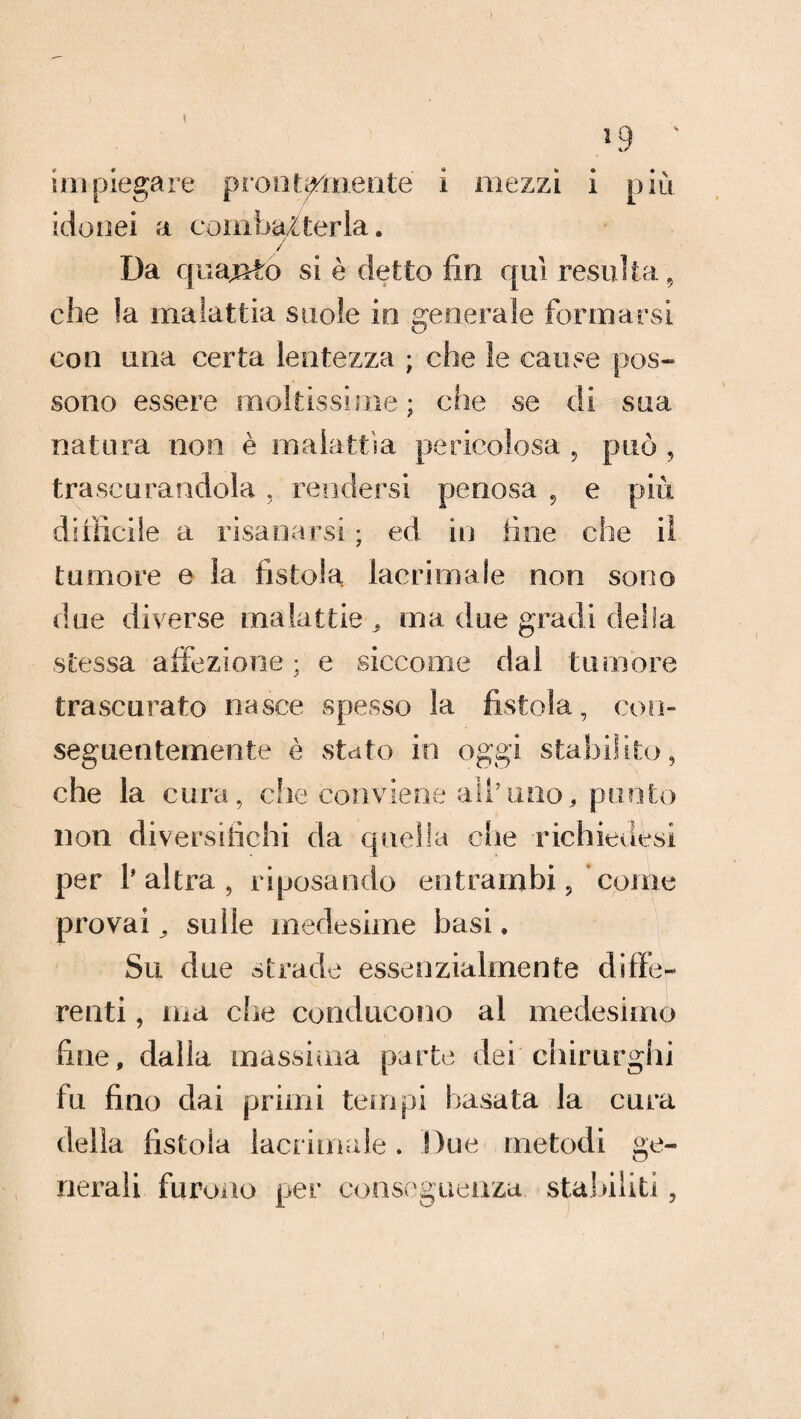 I *9 ' un piegare prontamente i mezzi i più idonei a combatterla. / Da cjuaj&to si è detto fin qui resulta, che !a malattia suole io generale formarsi con una certa lentezza ; che le cause pos¬ sono essere moltissime; che se di sua natura noe è malattìa pericolosa , può , trascurandola , rendersi penosa 9 e più difficile a risanarsi ; ed in fine che il tumore e la fistola lacrimale non sono due diverse malattie . ma due gradi della stessa affezione; e siccome dal tumore trascurato nasce spesso la fistola, con¬ seguentemente è stato in oggi stabilito, che la cura, che conviene all’uno, punto non diversifichi da quella che richiedesi per l'altra, riposando entrambi 9 conio provai^ sulle medesime basi. Su due strade essenzialmente diffe¬ renti , ma che conducono al medesimo fine, dalla massima parte dei chirurghi fu fino dai primi tempi basata la cura della fistola lacrimale. Due metodi ge¬ nerali furono per conseguenza stabiliti,