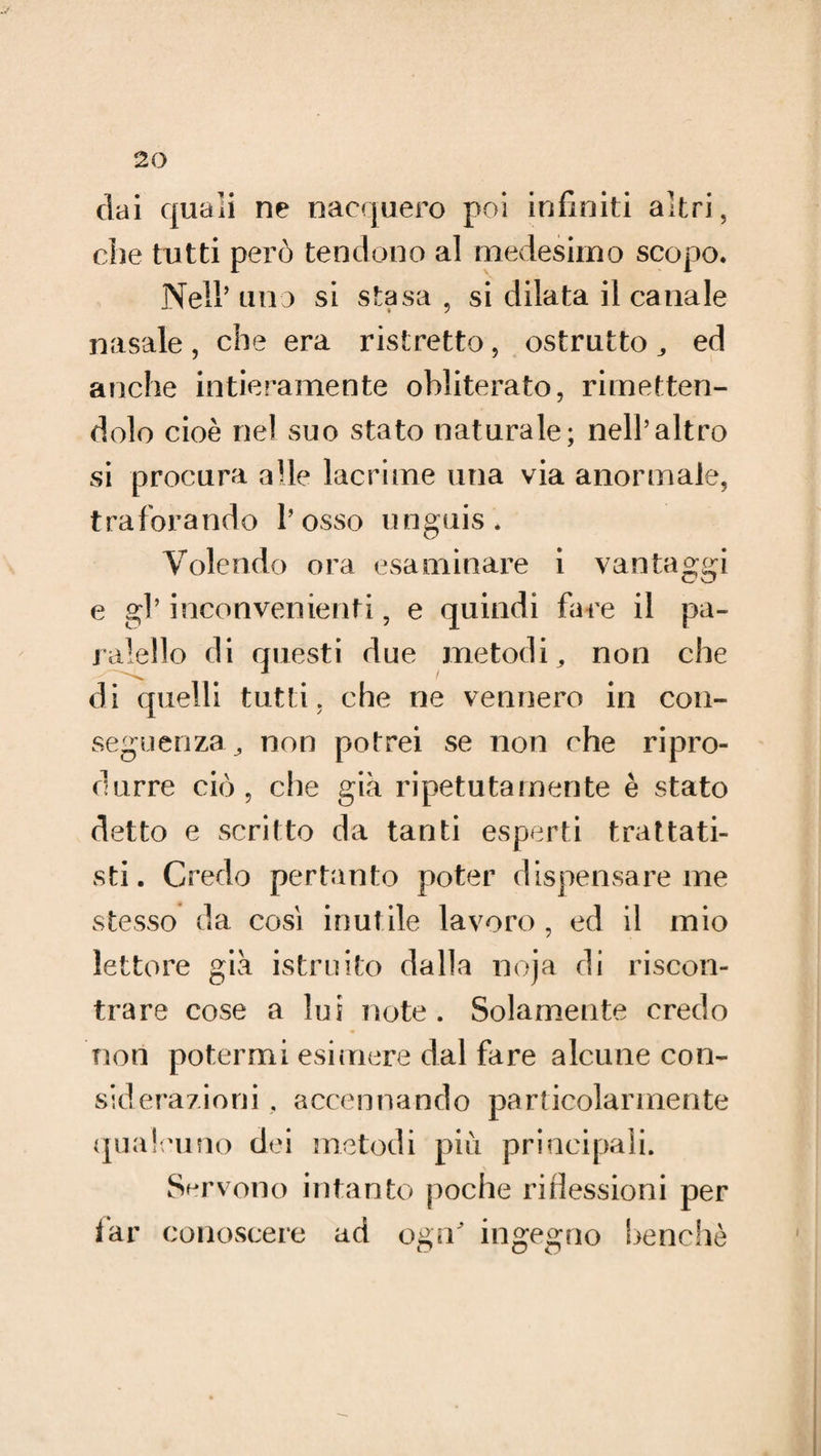 dai quali ne nacquero poi infiniti altri, che tutti però tendono al medesimo scopo. Nell’ uno si stasa , si dilata il canale nasale , che era ristretto, ostrutto ,, ed anche intieramente obliterato, rimetten¬ dolo cioè nel suo stato naturale; nell’altro si procura alle lacrime una via anormale, traforando l’osso unguis. Volendo ora esaminare i vantaggi e gl’ inconvenienti, e quindi fare il pa- ralello di questi due metodi, non che di quelli tutti, che ne vennero in con¬ seguenza ^ non potrei se non che ripro¬ durre ciò, che già ripetutamente è stato detto e scritto da tanti esperti trattati¬ sti. Credo pertanto poter dispensare me stesso da così inutile lavoro , ed il mio lettore già istruito dalla noja di riscon¬ trare cose a lui note. Solamente credo non potermi esimere dal fare alcune con¬ siderazioni . accennando particolarmente qualcuno dei metodi più principali. Servono intanto poche riflessioni per far conoscere ad ogn ingegno benché