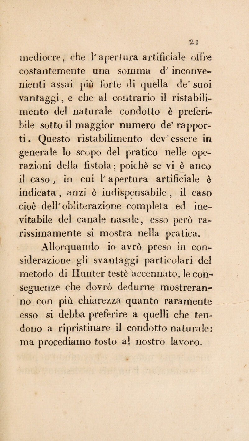 mediocre, che 1 apertura artificiale offre costantemente una somma d inconve¬ nienti assai più forte di quella de suoi vantaggi, e che al contrario il ristabili¬ mento del naturale condotto è preferi¬ bile sotto il maggior numero de’ rappor¬ ti . Questo ristabilimento dev essere in generale lo scopo del pratico nelle ope¬ razioni della fistola; poiché se vi è anco il caso j in cui 1 apertura artificiale è indicata, anzi è indispensabile, il caso cioè dellobliterazione completa ed ine¬ vitabile del canale nasale, esso però ra¬ rissimamente si mostra nella pratica. Allorquando io avrò preso in con¬ siderazione gli svantaggi particolari del metodo di Hunter testé accennato, le con¬ seguenze che dovrò dedurne mostreran¬ no con più chiarezza quanto raramente esso si debba preferire a quelli che ten¬ dono a ripristinare il condotto naturale: ma procediamo tosto al nostro lavoro.