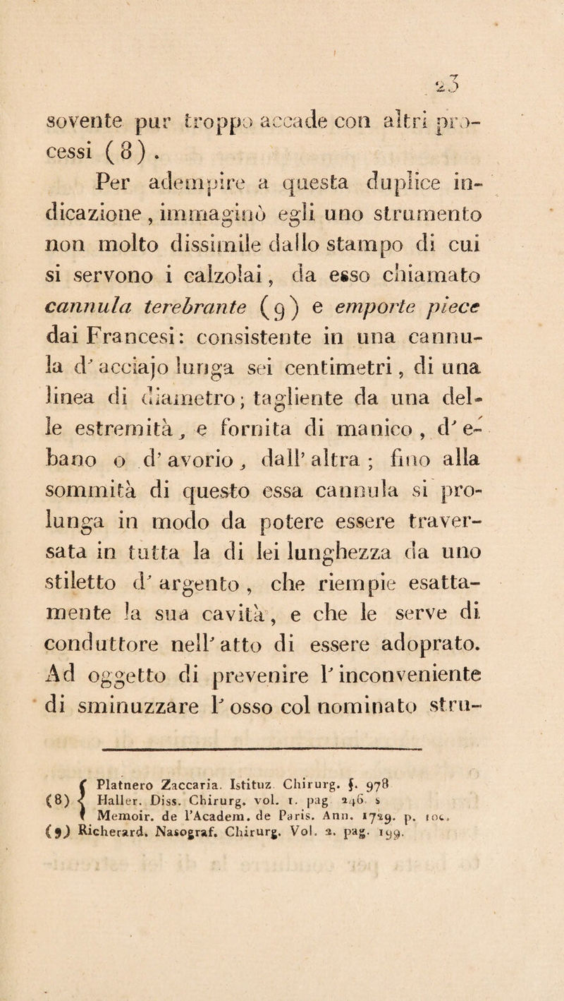 sovente pur troppo accade con altri pro¬ cessi ( 8 ) . Per adempire a questa duplice in¬ dicazione , immaginò egli uno strumento non molto dissimile dallo stampo di cui si servono i calzolai, da esso chiamato cannula terebrante (9) e emporte piece dai Francesi: consistente in una cannu¬ la d' acciajo lunga sei centimetri, di una linea di diametro ; tagliente da una del¬ le estremità, e fornita di manico, d'e¬ bano o d’avorio., dall’altra; fino alla sommità di questo essa cannula si pro¬ lunga in modo da potere essere traver¬ sata in tutta la di lei lunghezza da uno stiletto d' argento , che riempie esatta¬ mente la sua cavità, e che le serve di conduttore nell'atto di essere adoprato. Ad oggetto di prevenire l'inconveniente di sminuzzare P osso col nominato stru- C Platnero Zaccaria. Istituz Chirurg. 978 (8) 1 Hall er. Diss. Chirurg. voi. t. jKig 5146 s I Memoir. de l’Acadera. de Paris. Ann. 17**9. p. toc. {$) Richerard. Nasograf. Chirurg. Voi. a. pag. 199.