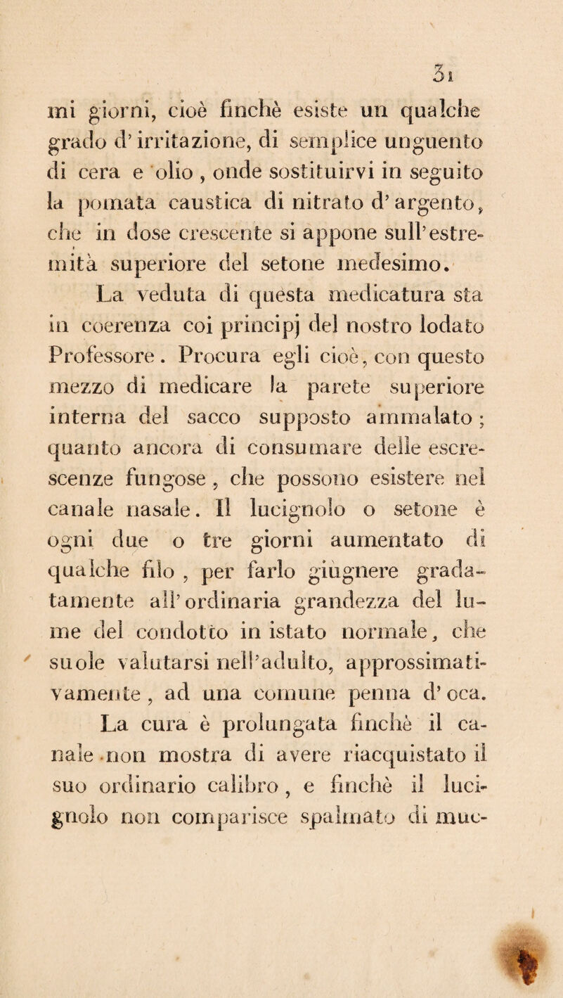 mi giorni, cioè finché esiste un qualche grado d’irritazione, di semplice unguento di cera e olio , onde sostituirvi in seguito la pomata caustica di nitrato d’argento, che in dose crescente si appone sull’estre¬ mità superiore del setone medesimo. La veduta di questa medicatura sta in coerenza coi principi del nostro lodato Professore. Procura egli cioè, con questo mezzo di medicare la parete superiore interna del sacco supposto ammalato ; quanto ancora di consumare delie escre¬ scenze fungose , che possono esistere nei canale nasale. Il lucignolo o setone è ogni due o tre giorni aumentato di qualche filo , per farlo giugnere grada¬ tamente all’ordinaria grandezza del lu¬ me del condotto in istato normale, che suole valutarsi nell’adulto, approssimati¬ vamente , ad una comune penna d’ oca. La cura è prolungata finche il ca¬ nale non mostra di avere riacquistato il suo ordinario calibro , e finché il luci¬ gnolo non comparisce spalmato di muc-