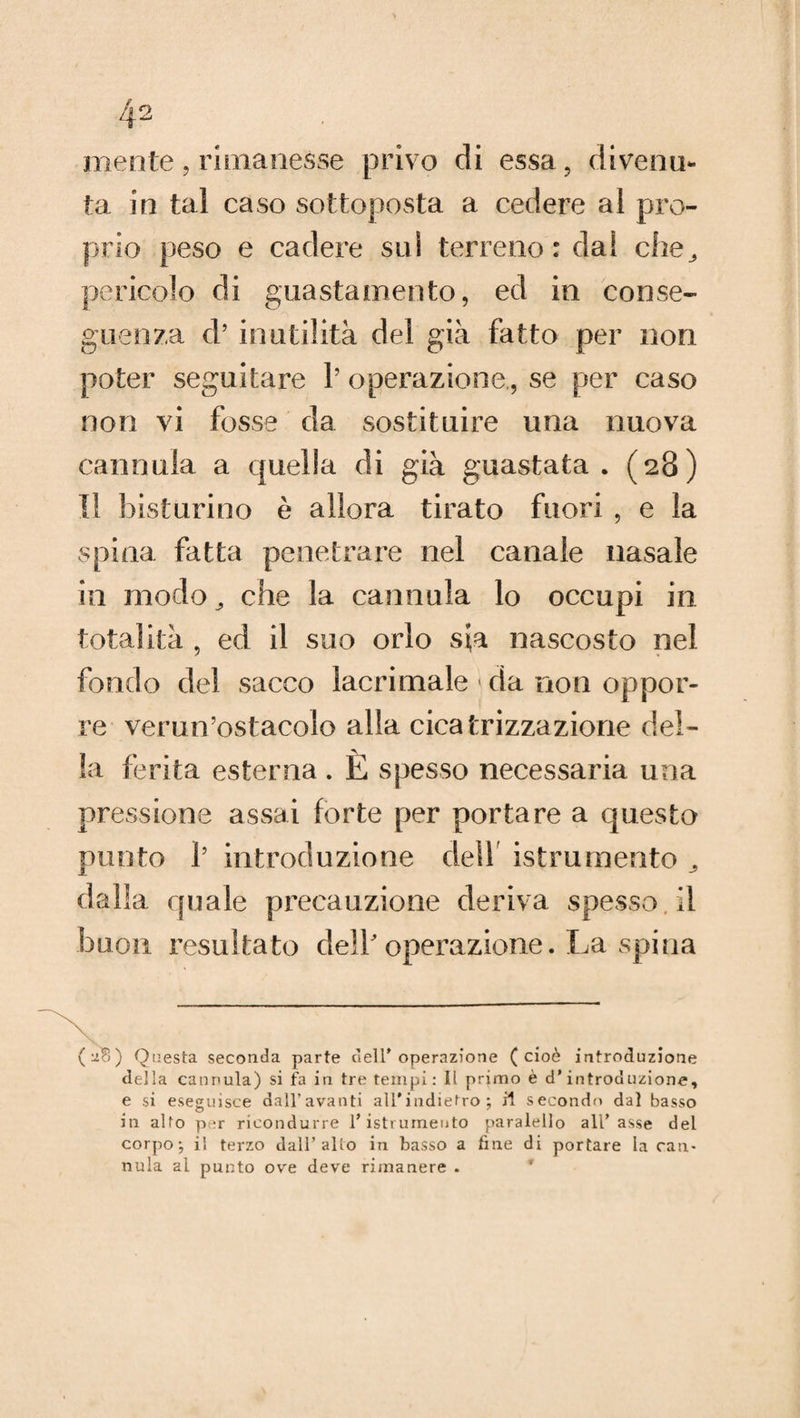 mente, rimanesse privo di essa , divenu¬ ta in tal caso sottoposta a cedere al pro¬ prio peso e cadere sui terreno: dai che^ pericolo di guastamente, ed in conse¬ guenza d’ inutilità del già fatto per non poter seguitare 1’ operazione., se per caso non vi fosse da sostituire una nuova cannula a quella di già guastata. (28) Il bisturino è allora tirato fuori , e la spina fatta penetrare nel canale nasale in modo che la cannula lo occupi in totalità , ed il suo orlo sva nascosto nel fondo del sacco lacrimale < da non oppor¬ re verun’ostacolo alla cicatrizzazione del¬ la ferita esterna. È spesso necessaria una pressione assai forte per portare a questo punto 1’ introduzione dell istrumento dalla quale precauzione deriva spesso.il buon resultato delloperazione. La spina ( '2?) ) Questa seconda parte dell’ operazione (cioè introduzione della cannula) si fa in tre tempi: Il primo è d'introduzione, e si eseguisce dall’avanti all'indietro; il secondo dal basso in alfo per ricondurre l’istrumento paralello all’asse del corpo; il terzo dall’allo in basso a fine di portare la can¬ nula al punto ove deve rimanere .