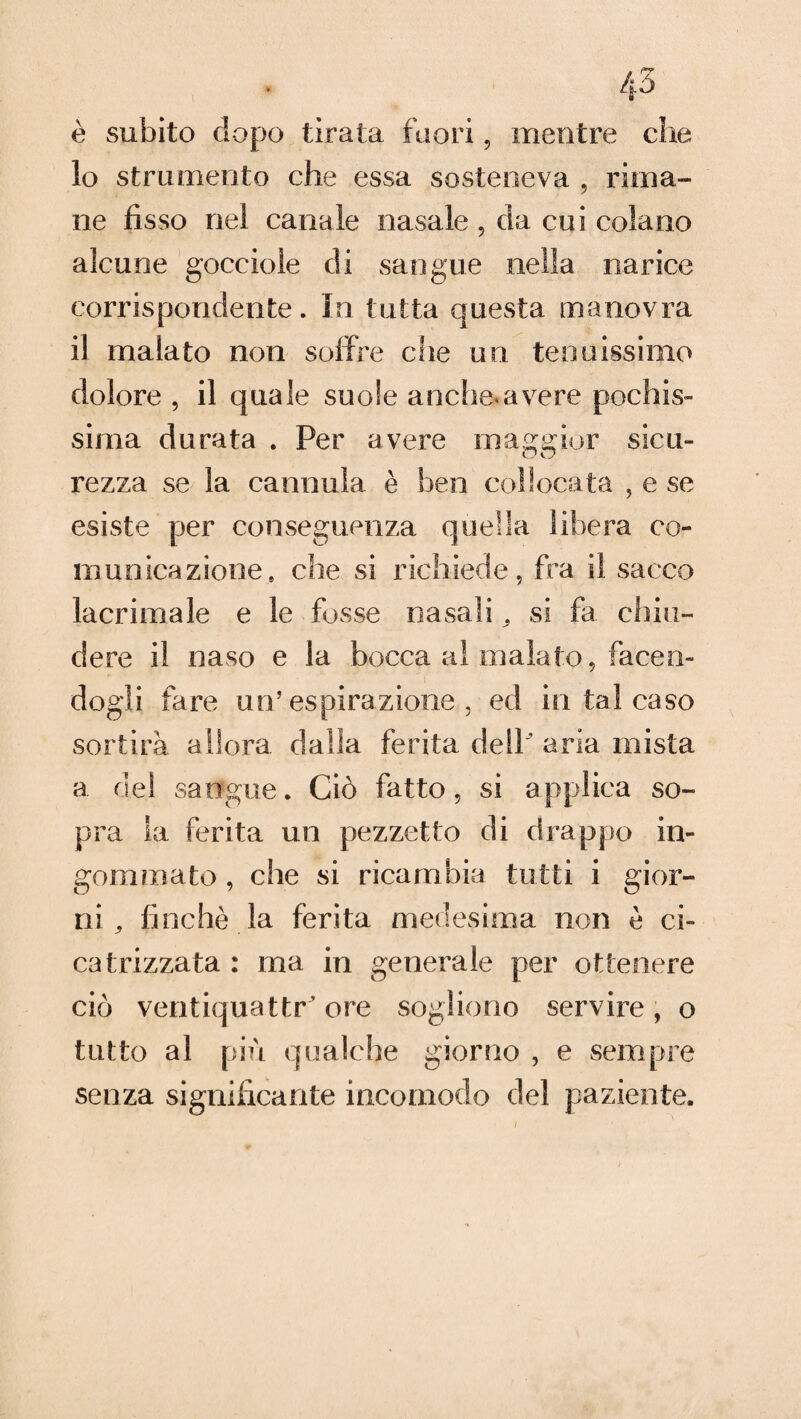 è subito dopo tirata fuori, mentre che 10 strumento che essa sosteneva , rima¬ ne fisso nel canale nasale , da cui colano alcune gocciole di sangue nella narice corrispondente. In tutta questa manovra 11 malato non soffre che un tenuissimo dolore , il quale suole anche*avere pochis¬ sima durata . Per avere maggior sicu- O kj rezza se la cannula è ben collocata , e se esiste per conseguenza quella municazione, che si richiede, fra il sacco lacrimale e le fosse nasali „ si fa chiu¬ dere il naso e la bocca al inalato, facen¬ dogli fare un’espirazione , ed in tal caso sortirà allora dalia ferita dell aria mista a del sangue. Ciò fatto, si applica so¬ pra la ferita un pezzetto di drappo in¬ gommato , che si ricambia tutti i gior¬ ni , finché la ferita medesima non è ci¬ catrizzata : ma in generale per ottenere ciò ventiquattr ore sogliono servire, o tutto al più qualche giorno , e sempre senza significante incomodo del paziente. co-