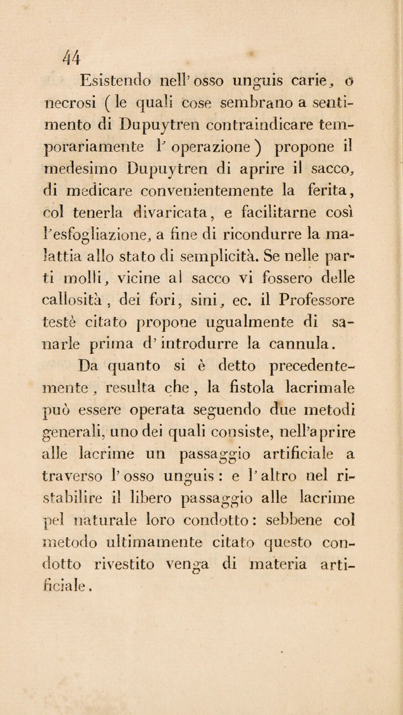 Esistendo nell'osso unguis carie, o necrosi ( le quali cose sembrano a senti¬ mento di Dupuytren con tra indicare tem- porariamente 1/ operazione ) propone il medesimo Dupuytren di aprire il sacco^ di medicare convenientemente la ferita, col tenerla divaricata, e facilitarne così /esfogliazione^ a fine di ricondurre la ma¬ lattia allo stato di semplicità. Se nelle par¬ ti molli/vicine al sacco vi fossero delle callosità, dei fori, sinE ec. il Professore testé citato propone ugualmente di sa¬ narle prima d’introdurre la cannula. Da quanto si è detto precedente- mente , resulta che, la fistola lacrimale può essere operata seguendo due metodi generali, uno dei quali consiste, nell’aprire alle lacrime un passaggio artificiale a traverso l’osso unguis : e / altro nel ri¬ stabilire il libero passaggio alle lacrime pel naturale loro condotto : sebbene col metodo ultimamente citato questo con¬ dotto rivestito venga di materia arti¬ ficiale .