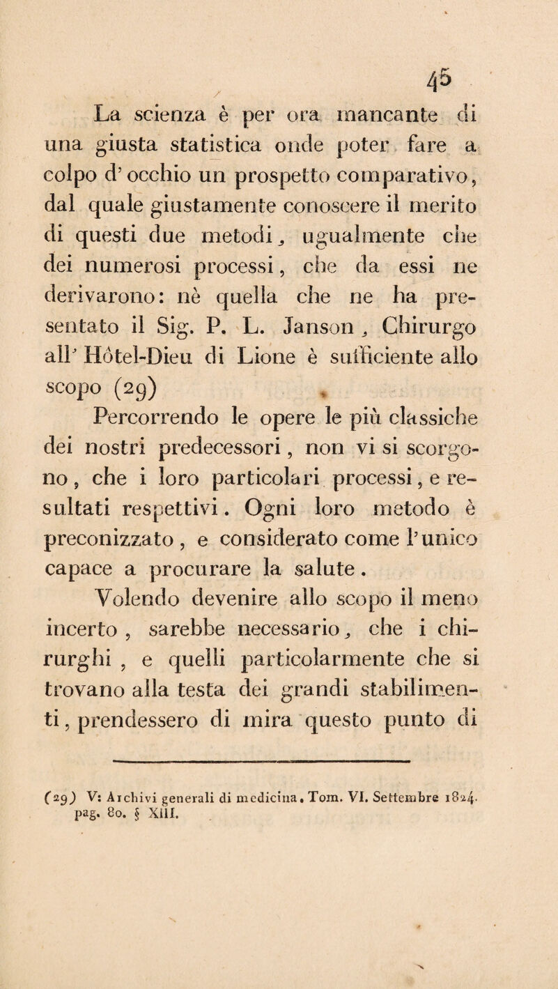 La scienza è per ora mancante di una giusta statistica onde poter fare a colpo d’occhio un prospetto comparativo, dal quale giustamente conoscere il merito di questi due metodi,, ugualmente die dei numerosi processi, che da essi ne derivarono: ne quella che ne ha pre¬ sentato il Sig. P. L. Janson „ Chirurgo alP Hótel-Dieu di Lione è sufficiente allo scopo (29) Percorrendo le opere le più classiche dei nostri predecessori, non vi si scorgo¬ no , che i loro particolari processi, e re¬ sultati respettivi. Ogni loro metodo è preconizzato, e considerato come Punico capace a procurare la salute. Volendo devenire allo scopo il meno incerto , sarebbe necessario „ che i chi¬ rurghi , e quelli particolarmente che si trovano alla testa dei grandi stabilimen¬ ti , prendessero di mira questo punto di