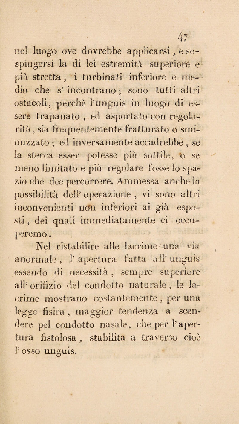 nel luogo ove dovrebbe applicarsi , e so¬ spingersi la di lei estremità superiore e piti stretta ; i turbinati inferiore e me¬ dio che s’incontrano; sono tutti altri ostacoli, perchè l’unguis in luogo di es¬ sere trapanato , ed asportato con regola¬ rità, sia frequentemente fratturato o smi¬ nuzzato ; ed inversamente accadrebbe , se la stecca esser potesse più sottile, t> se meno limitato e più regolare fosse lo spa¬ zio che dee percorrere. Ammessa anche la possibilità dell’ operazione , vi sono altri inconvenienti noli inferiori ai già espo¬ sti , dei quali immediatamente ci occu¬ peremo . Nel ristabilire alle lacrime7 una via anormale , 1’ apertura fatta a Si’ unguss essendo di necessità, sempre superiore' all’orifizio del condotto naturale., le la¬ crime mostrano costantemente , per una legge fisica , maggior tendenza a scen¬ dere pel condotto nasale, che per l’aper¬ tura fistolosa, stabilita a traverso cioè l’osso unguis.