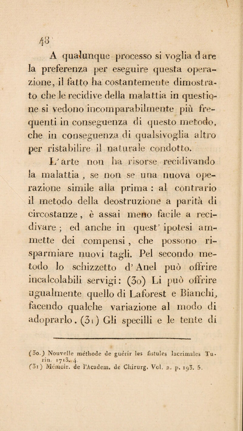A qualunque processo si voglia d are la preferenza per eseguire questa opera¬ zione, il fatto ha costantemente dimostra¬ to che le recidive della malattia in questio¬ ne si vedono incomparabilmente più fre¬ quenti in conseguenza di questo metodo, che in conseguenza di qualsivoglia altro per ristabilire il naturale condotto. L'arte non ha risorse recidivando la malattia 3 se non se una nuova ope¬ razione simile alla prima : al contrario il metodo della deostruzione a parità di circostanze , è assai meno facile a reci¬ divare ; ed anche in quest' ipotesi am¬ mette dei compensi , che possono ri¬ sparmiare nuovi tagli. Pel secondo me¬ todo lo schizzetto d’Anel può offrire incalcolabili servigi: (3o) Li può offrire ugualmente quello di Laforest e Bianchi., facendo qualche variazione al modo di adoprarlo. (31 ) Gli specilli e le tenie di (5o.) Nouvelle méthode de guéiir les fistules lacrimales Tu¬ riti.
