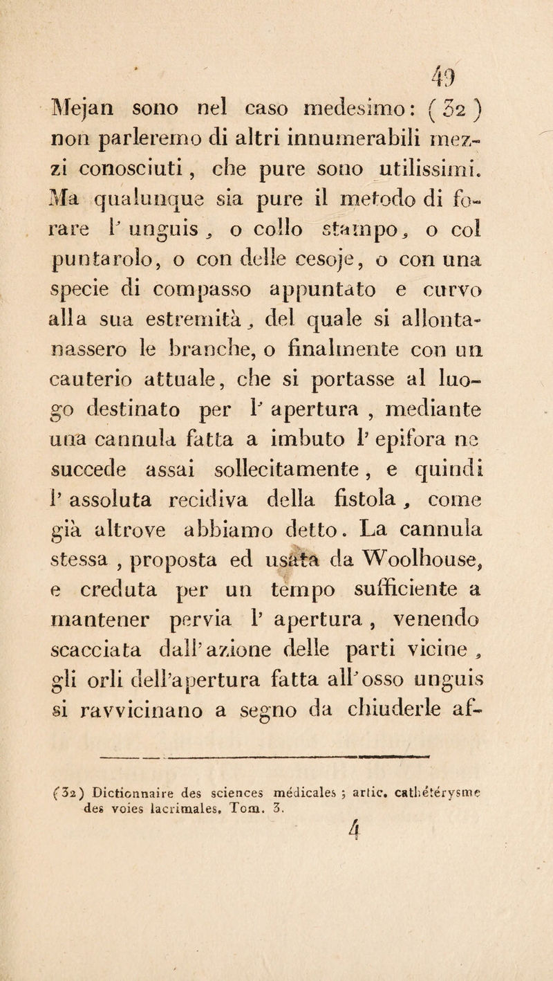 Me)a il sono nel caso medesimo : ( 32 ) non parleremo di altri innumerabili mez¬ zi conosciuti, che pure sono utilissimi. Ma qualunque sia pure il metodo di fo¬ rare P unguis o collo stampo, o col puntando, o con delle cesoje, o con una specie di compasso appuntato e curvo alla sua estremità ^ del quale si allonta¬ nassero le branche, o finalmente con un cauterio attuale, che si portasse al luo¬ go destinato per P apertura , mediante una cannula fatta a imbuto V epifora ne succede assai sollecitamente, e quindi 1’ assoluta recidiva della fistola, come già altrove abbiamo detto. La cannula stessa , proposta ed usata da Woolhouse, e creduta per un tempo sufficiente a mantener pervia P apertura, venendo scacciata dall’azione delle parti vicine * gli orli dell’apertura fatta alPosso unguis si ravvicinano a segno da chiuderle afo f32) Dicticnnaire des Sciences médicales ; artic. cathétérysme des voies lacrimales, Tom. 3. 4