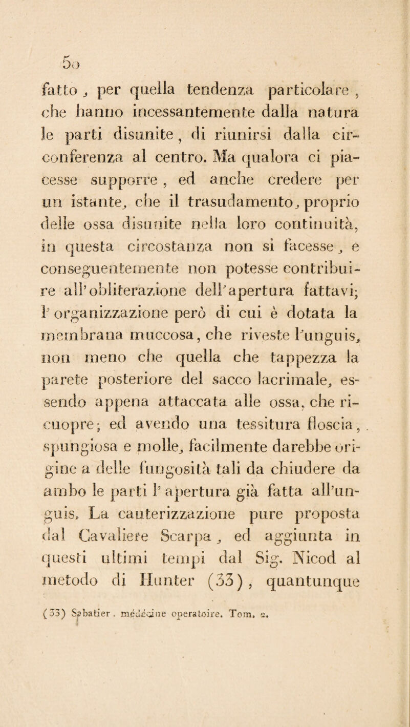 fatto per quella tendenza particolare , che hanno incessantemente dalla natura le parti disunite, di riunirsi dalla cir¬ conferenza al centro. Ma qualora ci pia¬ cesse supporre , ed anche credere per un istante, che il trasudamento^ proprio delle ossa disunite nella loro continuità, in questa circostanza non si facesse, e conseguentemente non potesse contribui¬ re all’obliterazione dell'apertura fattavi; V organizzazione però di cui è dotata la membrana muccosa,che riveste funguis, non meno che quella che tappezza la parete posteriore del sacco lacrimale, es¬ sendo appena attaccata alle ossa, che ri- cuopre; ed avendo una tessitura floscia, spungiosa e molle, facilmente darebbe ori¬ gine a delle fungosità tali da chiudere da ambo le parti !’ apertura già fatta all’un- guiso La cauterizzazione pure proposta dal Cavaliere Scarpa, ed aggiunta in questi ultimi tempi dal Sig. Nicod al metodo di Hunter (33), quantunque