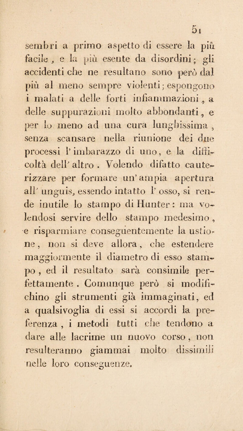 sembri a primo aspetto di essere la più facile ^ e la più esente da disordini ; gli accidenti che ne resultano sono però dal più al meno sempre violenti; espongono i malati a delle forti infiammazioni a delle suppurazioni molto abbondanti, e per lo meno ad una cura lunghissima 9 senza scansare nella riunione dei due processi l’imbarazzo di uno, e la diffi¬ coltà dell altro . Volendo difatto caute¬ rizzare per formare un’ampia apertura a Ih unguis^ essendo intatto 1’ osso, si ren¬ de inutile lo stampo di Hunter : ma vo¬ lendosi servire dello stampo medesimo , e risparmiare conseguentemente la ustio¬ ne , non si deve allora, che estendere maggiormente il diametro di esso stam¬ po , ed il resultato sarà consimile per¬ fettamente . Comunque però si modifi¬ chino gli strumenti già immaginati, ed a qualsivoglia di essi si accordi la pre¬ ferenza , i metodi tutti che tendono a dare alle lacrime un nuovo corso , non res u ! ter a n n o già m ma i mol to dissi rn ili nelle loro conseguenze.