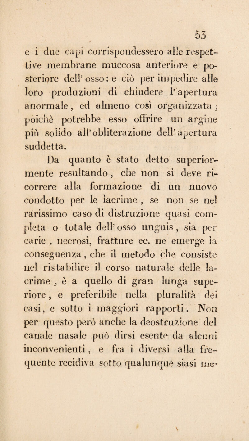 ¥ e i due capi corrispondessero alle respet¬ ti ve membrane muccosa anteriore e po¬ steriore del!’osso: e ciò per impedire alle loro produzioni di chiudere l’apertura anormale, ed almeno cosi organizzata ; poiché potrebbe esso offrire un argine piò solido all’obliterazione dell’apertura suddetta. Da quanto è stato detto superiore mente resultando, che non si deve ri¬ correre alla formazione di un nuovo condotto per le lacrime , se non se nel rarissimo caso di distrazione quasi com¬ pleta o totale dell’osso unguis, sia per carie necrosi, fratture ec. ne emerge la conseguenza, che il metodo che consiste nel ristabilire il corso naturale delle la¬ crime j è a quello di gran lunga supe¬ riore , e preferibile nella pluralità dei casi, e sotto i maggiori rapporti. Non per questo però anche la deostruzione del canale nasale può dirsi esente da alcuni inconvenienti, e fra i diversi alla fre¬ quente recidiva sotto qualunque siasi me- \