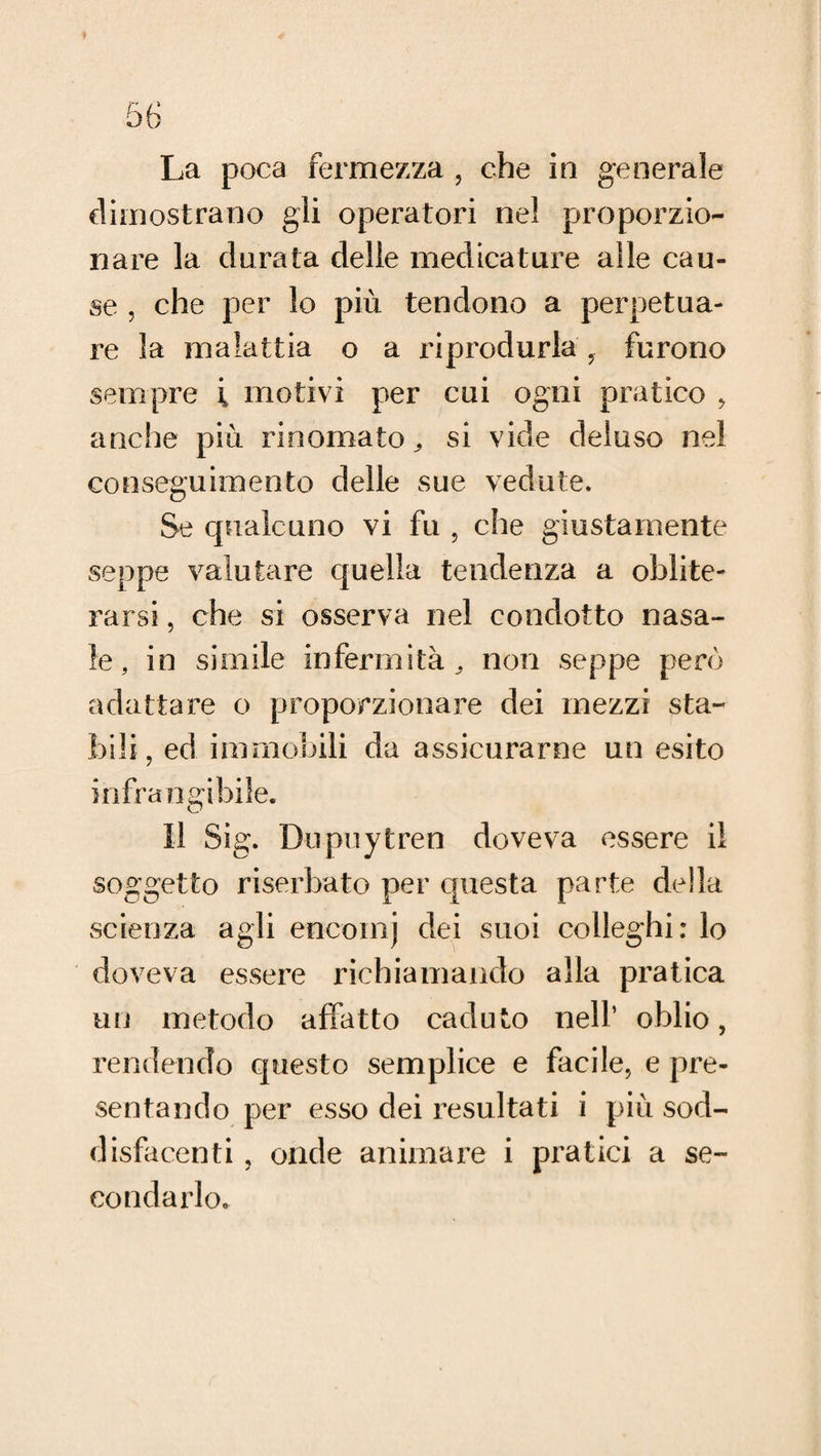 La poca fermezza , che in generale dimostrano gli operatori nel proporzio¬ nare la durata delle medicature alle cau¬ se , che per lo più tendono a perpetua¬ re la malattia o a riprodurla furono sempre i motivi per cui ogni pratico , anche più rinomato^ si vide deluso nel conseguimento delle sue vedute. Se qualcuno vi fu , che giustamente seppe valutare quella tendenza a oblite¬ rarsi , che si osserva nel condotto nasa¬ le, in simile infermità^ non seppe però adattare o proporzionare dei mezzi sta¬ bili, ed immobili da assicurarne un esito infrangibile. Il Sig. Dupuytren doveva essere il soggetto riserbato per questa parte della scienza agli encomj dei suoi colleghi: lo doveva essere richiamando alla pratica un metodo affatto caduto nell’ oblio, rendendo questo semplice e facile, e pre¬ sentando per esso dei resultati i più sod¬ disfacenti , onde animare i pratici a se¬ condarlo.
