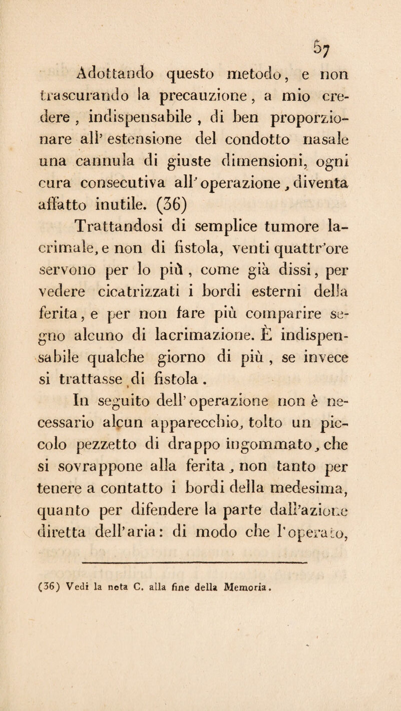5; Adottando questo metodo, e non trascurando la precauzione, a mio cre¬ dere , indispensabile , di ben proporzio¬ nare all’ estensione del condotto nasale una cannula di giuste dimensioni, ogni cura consecutiva all’ operazione , diventa affatto inutile. (36) Trattandosi di semplice tumore la¬ crimale, e non di fistola, ventiquattrore servono per lo più , come già dissi, per vedere cicatrizzati i bordi esterni della ferita, e per non fare più comparire se¬ gno alcuno di lacrimazione. È indispen¬ sabile qualche giorno di più , se invece si trattasse di fistola. > la seguito dell’operazione non è ne¬ cessario alcun apparecchio^ tolto un pic¬ colo pezzetto di drappo ingommatoche si sovrappone alla ferita,, non tanto per tenere a contatto i bordi della medesima, quanto per difendere la parte dall’azione diretta dell’aria: di modo che l’operato, (36) Vedi la nota C. alla fine della Memoria.