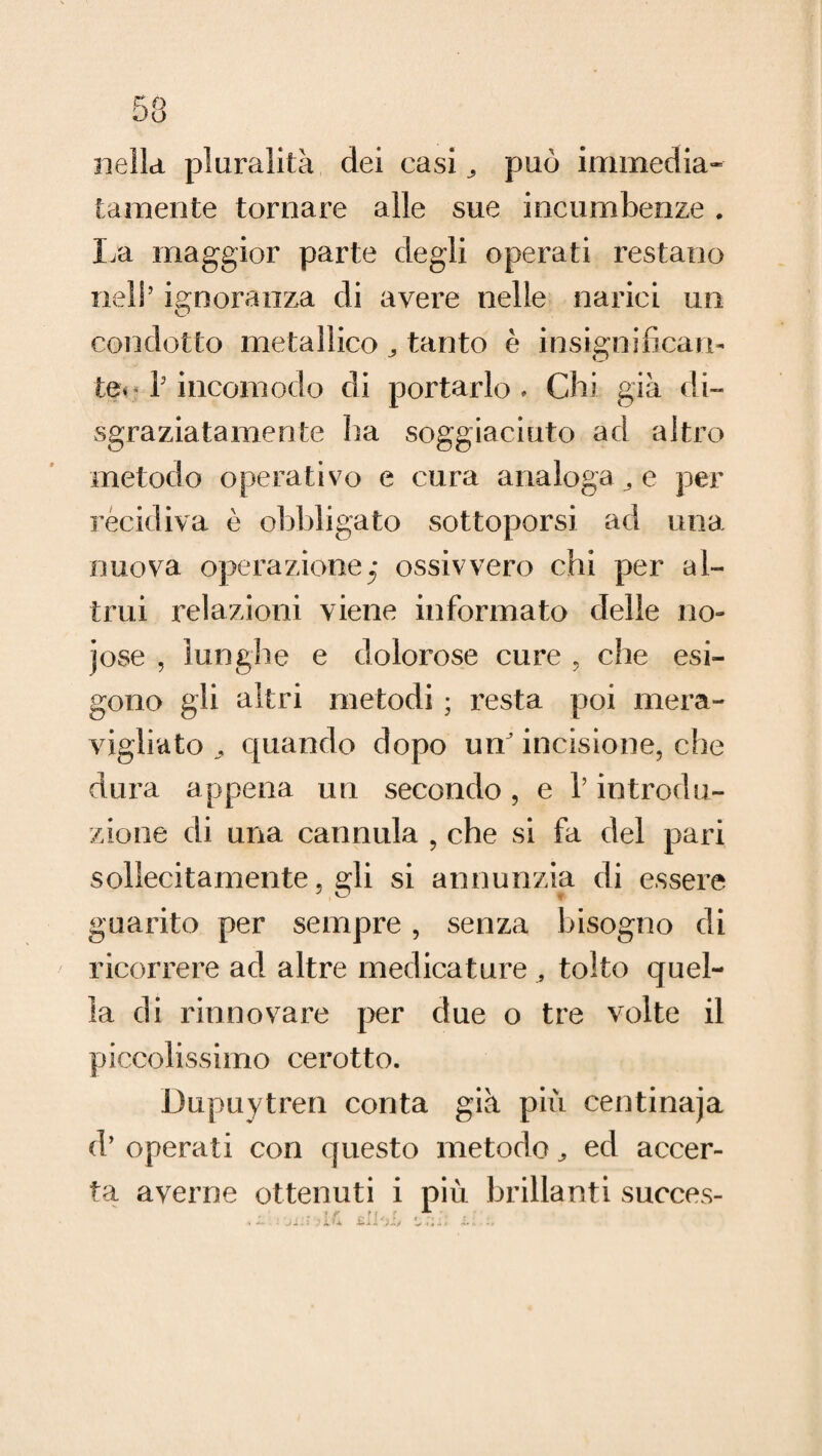 nella pluralità dei casi ^ può immedia¬ tamente tornare alle sue incombenze. La maggior parte degli operati restano nell’ ignoranza di avere nelle narici un condotto metallico tanto è insignifican¬ te** fi incomodo di portarlo * Chi già di» sgraziatamente ha soggiaciuto ad altro metodo operativo e cura analoga e per recidiva è obbligato sottoporsi ad una nuova operazione^* ossivvero chi per al¬ trui relazioni viene informato delle no- jose , lunghe e dolorose cure , che esi¬ gono gli altri metodi ; resta poi mera¬ vigliato ^ quando dopo un' incisione, che dura appena un secondo, e V introdu¬ zione di una cannula , che si fa del pari sollecitamente. gli si annunzia di essere guarito per sempre , senza bisogno di ricorrere ad altre medicature , tolto quel¬ la di rinnovare per due o tre volte il piccolissimo cerotto. Dupuytren conta già più centinaja d’ operati con questo metodo, ed accer¬