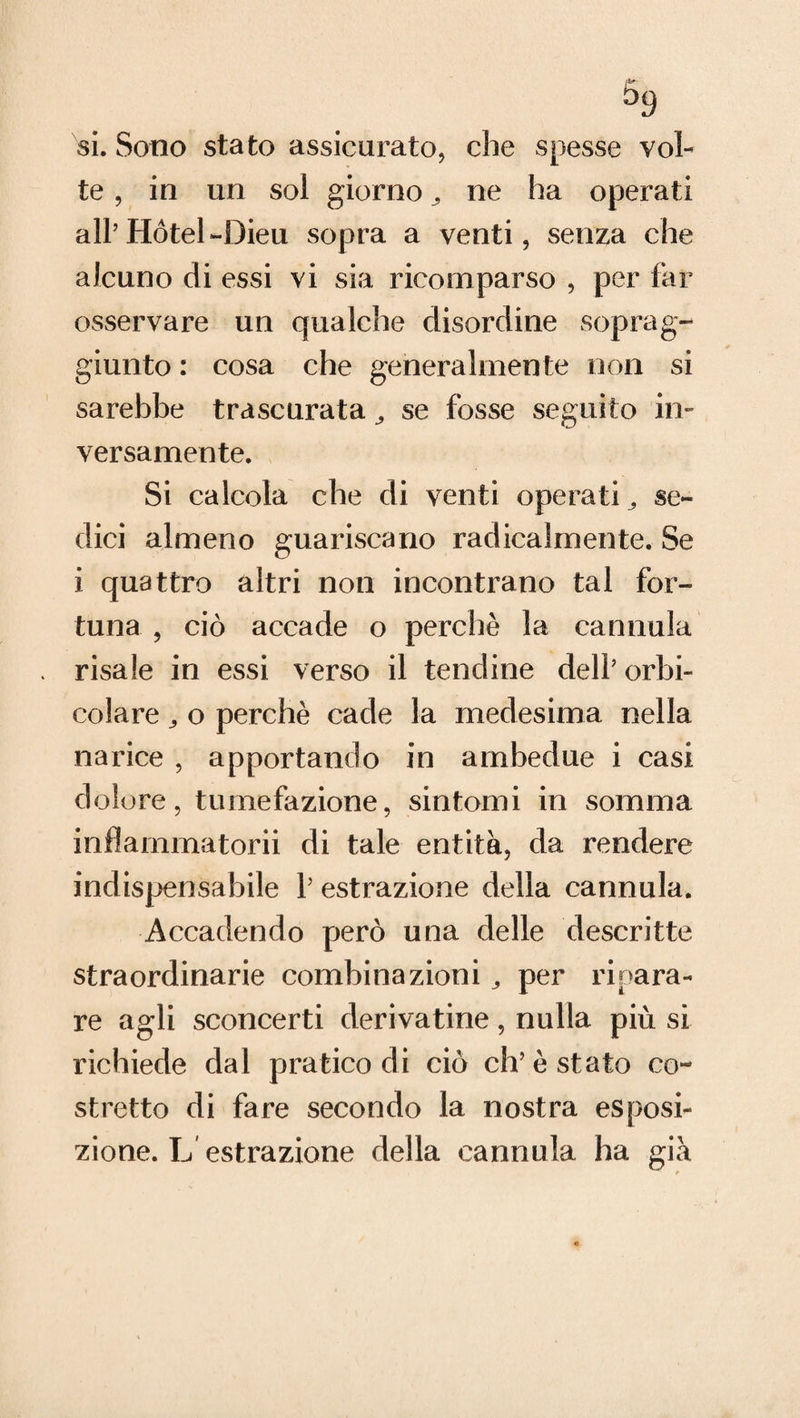 si. Sono stato assicurato, che spesse vol¬ te , in un sol giorno ne ha operati all’Hotel-Dieu sopra a venti, senza che alcuno di essi vi sia ricomparso , per far osservare un qualche disordine soprag¬ giunto : cosa che generalmente non si sarebbe trascurata ^ se fosse seguito in¬ versamente. Si calcola che di venti operati ^ se¬ dici almeno guariscano radicalmente. Se i quattro altri non incontrano tal for¬ tuna , ciò accade o perchè la cannula risale in essi verso il tendine dell’ orbi- colare,, o perchè cade la medesima nella narice , apportando in ambedue i casi dolore, tumefazione, sintomi in somma inflarnmatorii di tale entità, da rendere indispensabile 1’ estrazione della cannula. Accadendo però una delle descritte straordinarie combinazioni 3 per ripara¬ re agli sconcerti derivatine, nulla più si richiede dal pratico di ciò eh’è stato co¬ stretto di fare secondo la nostra esposi¬ zione. L'estrazione della cannula ha già