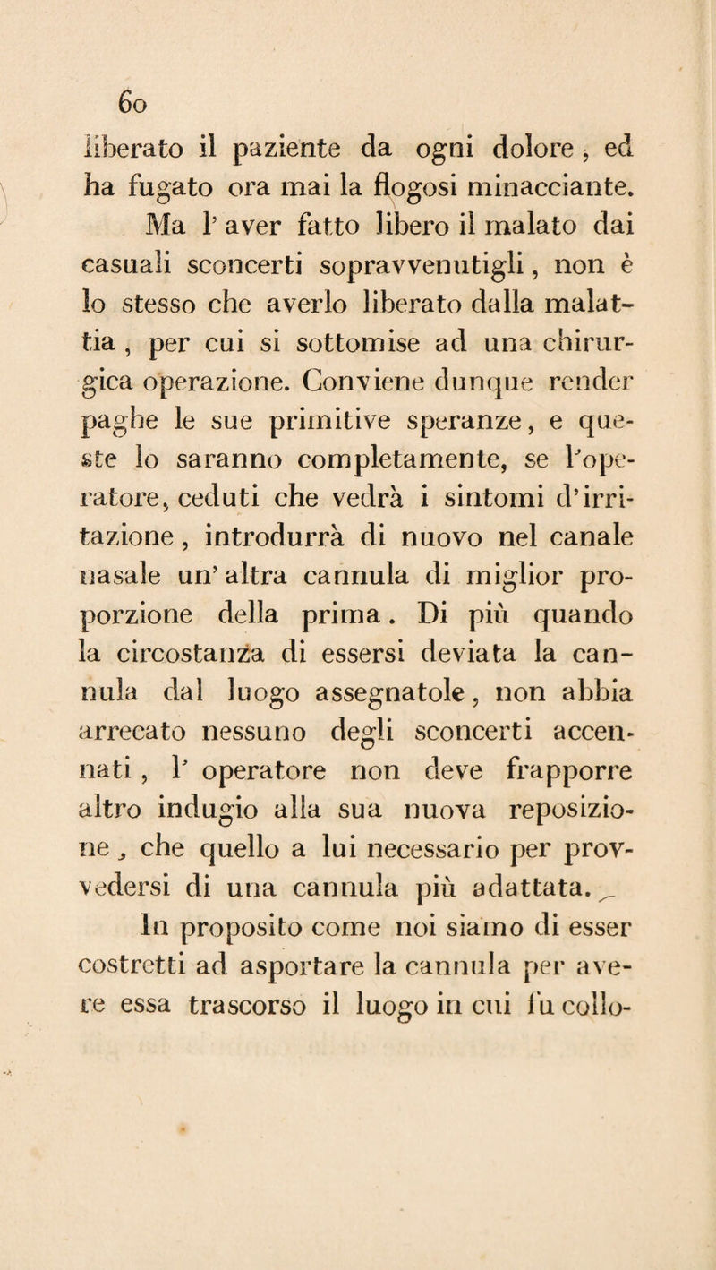 6g liberato il paziente da ogni dolore , ed ha fugato ora mai la flogosi minacciante. Ma 1’ aver fatto libero il malato dai casuali sconcerti sopravvenutigli, non è lo stesso che averlo liberato dalla malat¬ tia , per cui si sottomise ad una chirur¬ gica operazione. Conviene dunque render paghe le sue primitive speranze, e que¬ ste lo saranno completamente, se l'ope¬ ratore, ceduti che vedrà i sintomi d’irri¬ tazione , introdurrà di nuovo nel canale nasale un’ altra cannula di miglior pro¬ porzione della prima. Di più quando la circostanza di essersi deviata la can¬ nula dal luogo assegnatole , non abbia arrecato nessuno degli sconcerti accen¬ nati , Y operatore non deve frapporre altro indugio alla sua nuova reposizio¬ ne ^ che quello a lui necessario per prov¬ vedersi di una cannula più adattata.^ In proposito come noi siamo di esser costretti ad asportare la cannula per ave¬ re essa trascorso il luogo in cui fu collo-