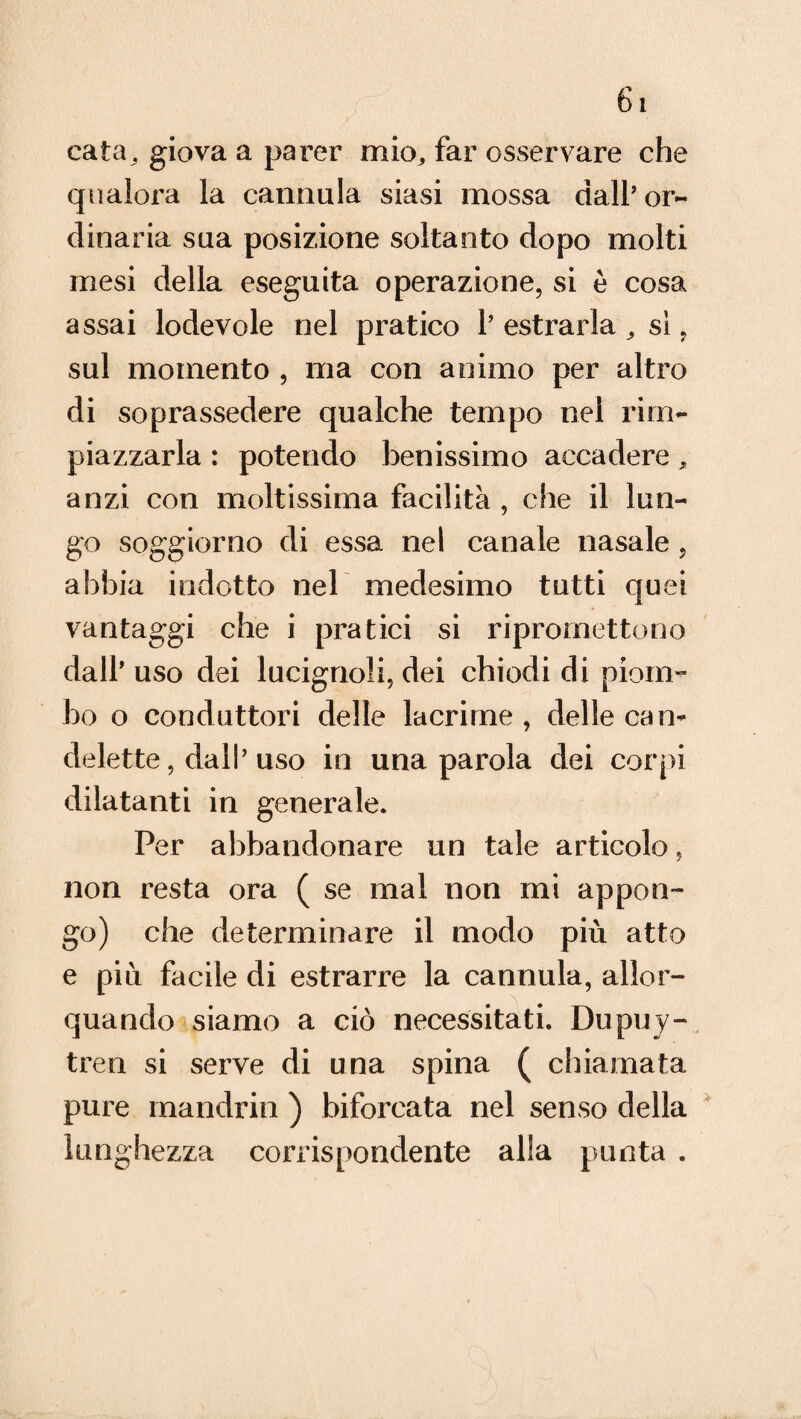 cata, giova a parer mio, far osservare che qualora la cannula siasi mossa dall’ or¬ dinaria sua posizione soltanto dopo molti mesi della eseguita operazione, si è cosa assai lodevole nel pratico 1’ estrarla , si, sul momento , ma con animo per altro di soprassedere qualche tempo nel rim¬ piazzarla : potendo benissimo accadere, anzi con moltissima facilità , che il lun¬ go soggiorno di essa nel canale nasale , abbia indotto nel medesimo tutti quei vantaggi che i pratici si ripromettono dall* uso dei lucignoli, dei chiodi di piom¬ bo o conduttori delle lacrime, delle can¬ delette, dall’uso in una parola dei corpi dilatanti in generale. Per abbandonare un tale articolo, non resta ora ( se mal non ini appon¬ go) che determinare il modo più atto e più facile di estrarre la cannula, allor¬ quando siamo a ciò necessitati. Dupuy- tren si serve di una spina ( chiamata pure mandrin ) biforcata nel senso della lunghezza corrispondente alla punta .