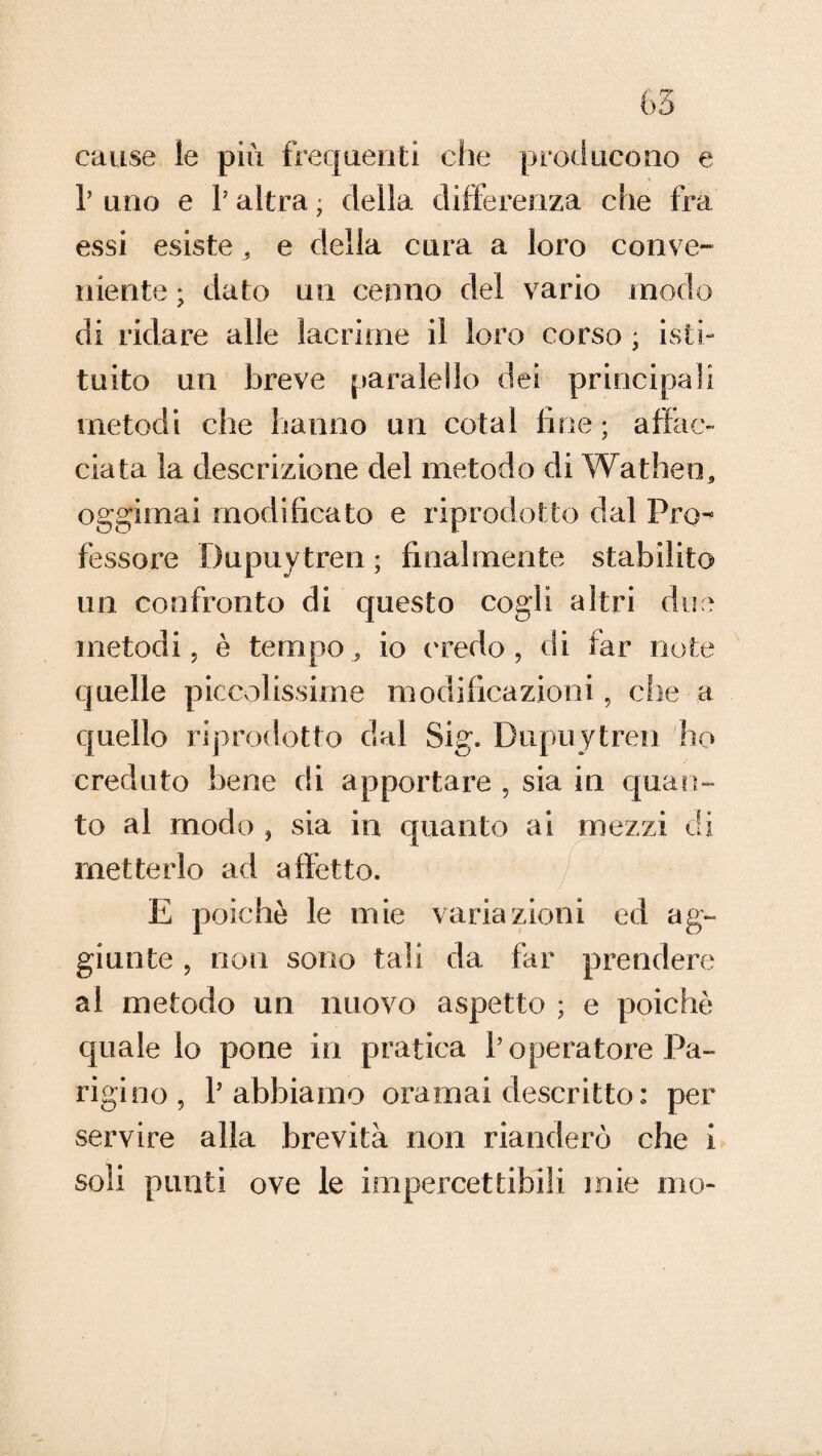 cause le più frequenti che producono e r uno e 1J altra ; della differenza che fra essi esiste, e della cura a loro conve¬ niente ; dato un cenno del vario modo di ridare alle lacrime il loro corso * isti¬ tuito un breve paralello dei principali metodi che hanno un colai line ; affac¬ ciata la descrizione del metodo di Wathen, oggimai modificato e riprodotto dal Pro¬ fessore Dupuytren ; finalmente stabilito un confronto di questo cogli altri due metodi, è tempo, io ('redo, di far note quelle piccolissime modificazioni, che a quello riprodotto dal Sig. Dupuytren ho creduto bene di apportare , sia in quan¬ to al modo , sia in quanto ai mezzi eli metterlo ad affetto. E poiché le mie variazioni ed ag¬ giunte , noti sono tali da far prendere al metodo un nuovo aspetto ; e poiché quale lo pone in pratica l’operatore Pa¬ rigino, l’abbiamo oramai eiescritto: per servire alla brevità non rianderò che i soli punti ove le impercettibili mie mo-