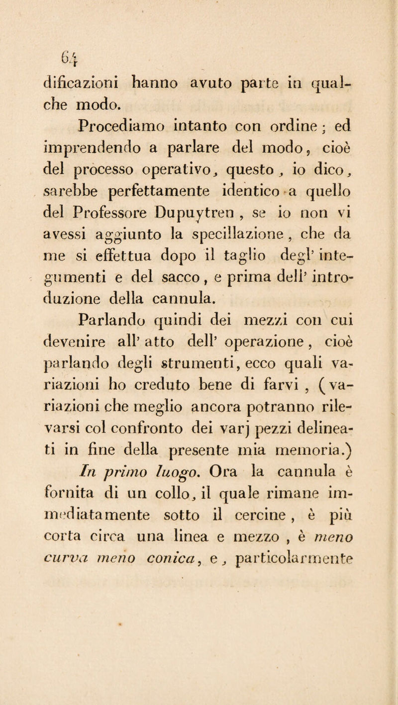 dificazioni hanno avuto parte in qual¬ che modo. Procediamo intanto con ordine ; ed imprendendo a parlare del modo? cioè del processo operativo, questo, io dico, sarebbe perfettamente identico a quello del Professore Dupuytren , se io non vi avessi aggiunto la speciìlazione , che da me si effettua dopo il taglio degl’ inte¬ gumenti e del sacco , e prima deli’ intro¬ duzione della cannula. Parlando quindi dei mezzi con cui devenire all’ atto dell’ operazione, cioè parlando degli strumenti, ecco quali va¬ riazioni ho creduto bene di farvi , (va¬ riazioni che meglio ancora potranno rile¬ varsi col confronto dei varj pezzi delinea¬ ti in fine della presente mia memoria.) In primo luogo. Ora la cannula è fornita di un collo, il quale rimane im¬ mediatamente sotto il cercine, è più corta circa una linea e mezzo , è meno curva meno conica, e, particolarmente