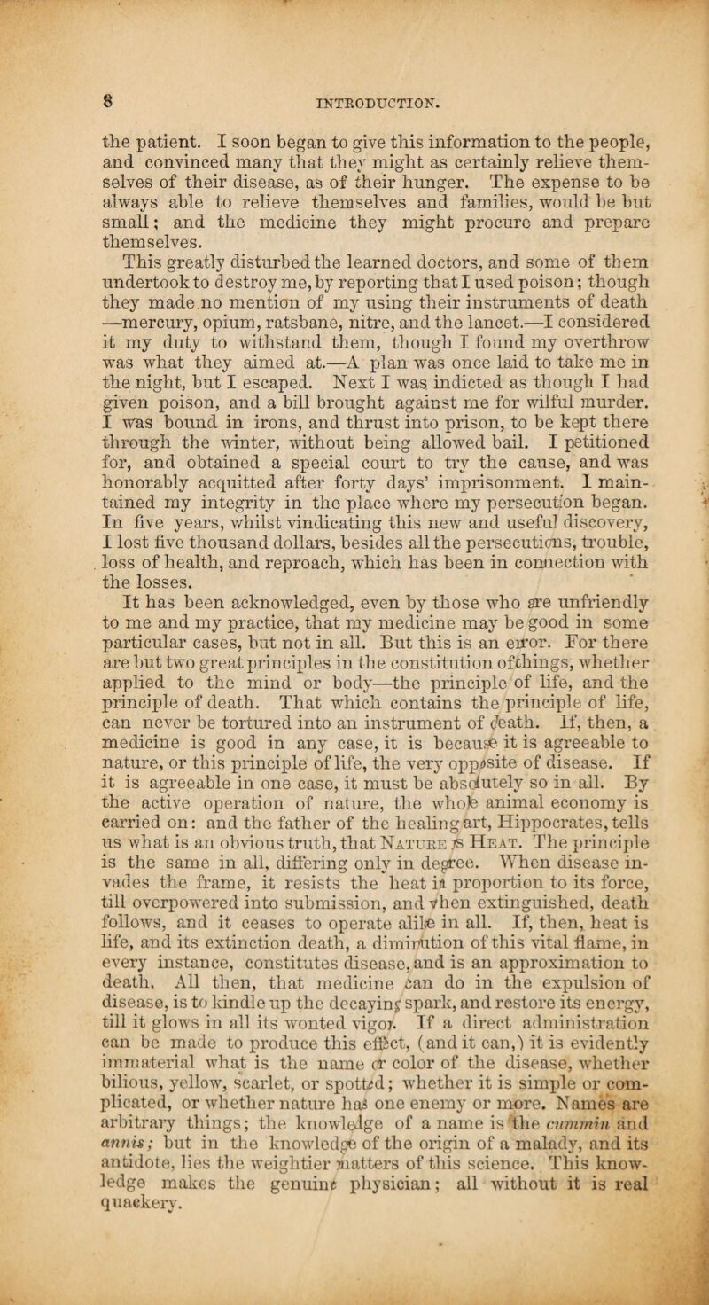 Ill TO THE MEMBERS OF THE FRIENDLY BOTANIC SOCIETY. During the many years which have elapsed since the foregoing work was first put to press, the indefatigable mind of Dr. Thomson has been constantly employed in endeavouring to complete the grand object for which his lifeJaas been princi¬ pally spent. It is now about two years since he informed us that he be¬ lieved his System and Remedies about as near perfection as it was possible for human power to bring them—that his im¬ provements in remedies, and the mode and manner of applying them, had been almost entirely stationary during a few of the years last past—and that he believed there were but very few plants and vegetables, the product of the country, from the Mississippi Valley to Quebec, whose medicinal qualities he was not acquainted with, and that it now remained for him to com¬ municate the result of his labours, since his first work was pub¬ lished, to the people. We sincerely hope that his life may be prolonged until this work shall be completed, which appears to be the end of his earthly hopes and wishes. When this work, which we now anticipate, shall be completed, the true friends of Dr. Thomson will have the pleasure of seeing the swarm of petty pirates, who are now so industriously endeavouring to rob him of all, even the credit of his discoveries, sink to rise no more. Among the many valuable items of information which Dr. Thomson has furnished us, both verbally and practically, we think that of a complete course of medicine, according to his most approved plan of administering it, should be fully de¬ scribed. This to us appears the more necessary since our late visits to our distant agents, as we then noticed that many were quite deficient in this particular. Having been present where I)r. Thomson administered and witnessed what we now at¬ tempt to describe, and having for some years practised, and observed the superior effects of an efficient course of medicine, we think ourselves qualified to communicate some useful in¬ structions, of which many are-now, as we once were, ignorant. If we can do so, and thus be the remote cause of speeding the recovery of but one individual, we shall be far from being dissatisfied. Jarvis Tike & Co. Columbus, Ohio, Sept., 1832. A COURSE OF MEDICINE. In case of an attack of fever, if the mouth be dry, give cayenne in warm water sweetened, with nerve powder and a