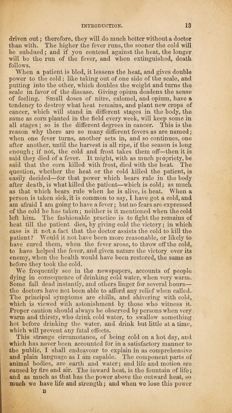 alarmed the doctors, that they circulated a story at a distance, where the facts were not known, that I was so ignorant of this woman’s situation, that I killed her immediately; but the woman and her husband gave me all credit for the cure, and appeared very grateful to me for it. During the summer, a son of Captain Alden was violently siezed with the spotted fever; he was taken very suddenly, when at the pump after water, fell, and was brought into the house senseless. I attended him, and his jaws being set, administered a strong solution of Nos. 1, 2, and 6, putting my finger between his cheek and teeth, and pouring in the medicine, squeezing it round to the hack of his teeth; and, as soon as it reached the root of the tongue, his jaws came open. I then poured down more of the medicine, and soon after swallowing it, his senses came to him and he spoke; he appeared like a person waking out of sleep. As soon as the warm effect of the medicine was over, he relapsed, and life seemed to go down with the heat. I found that I could not restore him till I could rarify or lighten the air. I laid him across the laps of three persons, shielding him from the external air, with a blanket, and put under him a pan with a hot stone in it about half immersed in hot water. Whilst over this steam I again gave him the medicine, which raised perspiration ; and, as the heat raised inside, life raised in proportion; and when the perspiration had gained so as to he equal to a state of health, the natural vigour of life and action was restored. I was called on to attend a woman who had a relax, and in a few visits restored her to health. One night about midnight, I was sent for to visit this woman, in consequence of their being alarmed about her, the cause of which I could never learn ; for on my arrival she was as well as usual. I returned immediately home, and was soon after taken in a violent manner with the same disease; and was so bad as not to be able to do anything for myself. Mr. Sewell attended upon me, and did all he could, which had no effect. I was persuaded that I should not live three days unless I could get some relief. I had no pain, and every thing I took passed through me in two minutes; nothing seemed to warm me. I sent and obtained, some butternut bark, boiled it, and took some as strong as it could be made; as soon as it began to operate, I followed it with brandy and loaf sugar burnt together, till it became a syrup, this soon put me in pain ; I then followed my general rule of treatment, and was soon re¬ lieved. While at Portland, I was sent for to see a Mr. Mason, who was very sick, and it was expected that he would not live through the night. He had been attended by the doctors of the town, for a sore on his nose, which was much inflamed; they had given him so much saltpetre to kill the heat, that they almost killed him. I had the hardest trial to save his life of any one I ever attended ; and was obliged to carry him through a course of medicine two or three times a week for three months, besides visiting him every day. The doctors said he would certainly die, and if he