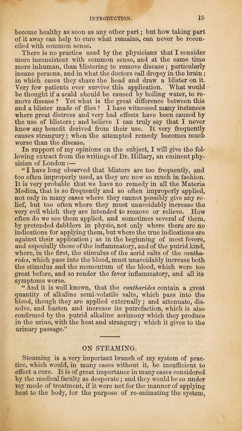 directed him to stop at Washington and get a copy of my patentr then to go to Philadelphia, and remain there as long as it should be necessary to give information to those who purchased the rights, or any that should wish to purchase them in that city, and, after paying proper attention to them, to return to Ports¬ mouth. I then wrent on board the vessel and we set sail; and after a long passage, arrived at Portsmouth about the same time that Mr. Locke did. During the summer, I visited Eastport, Portland, Charles¬ town, South-Reading, and other places where societies had been formed, or rights sold to individuals, to give information to the people; and in all places where I went, found the book of directions, which had been clandestinely obtained and pub¬ lished by the doctors and others, to injure me, by stopping the sale of rights, selling at thirty-seven and a half cents. 1 was under the necessity of putting an advertisement in the papers, cautioning the people against the imposition, which put a stop to their sale; but great pains were taken by my enemies to cir¬ culate them among the people ; and this was the way some of my articles of medicine came to be made use of throughout the country in colds, such as cayenne, ginger, &c. In 1815, I pub¬ lished another edition of my book of directions, and secured the copyright! but this was reprinted at Taunton, and I advertised it as before, and stopped its progress. In the fall of the year 1815, I went to Cape Cod to procure some marsh-rosemary, and collected a quantity, earned it to Portsmouth, and prepared it for use. This is the last time I have collected any of this article, and as it becomes scarce, I think I shall not make any more use of it. It is too cold and binding, without using a large share of bayberry bark and cay¬ enne with it, to keep the saliva free. I have found other arti¬ cles as substitutes, which answer abetter purpose, such as hem¬ lock bark, which I have of late made use of, and found very good, white pond lily roots, with witch hazel, raspberry leaves and sumach berries ; the last article is very good alone, steeped and sweetened, and is as pleasant as wine; it is good for chil¬ dren in cases of canker, especially in long cases of sickness when other articles become disagreeable to them. In the spring of the year 1816. I went again to Cape Cod for medicine, and found that the spotted fever, or what was called the cold plague, prevailed there, and the people were much alarmed, as they could get no help from the doctors. I told them I had come after medicine where they were dying for the want of the knowledge how to use it. They were desirous for me to try my practice and satisfy them of its utility. A young man in the next house to where I was, being attacked with the fever the day before, I went to see him, and the family express¬ ed a wish to have me try my medicine. I put a blanket round him and put him by the fire ; took a tea-spoonful of composi¬ tion, and added more No. 2, and as much sugar, put in a tea¬ cup, and poured to it a wine glass of hot water; when cool enough to take, added a teaspoonful of the rheumatic drops; be-