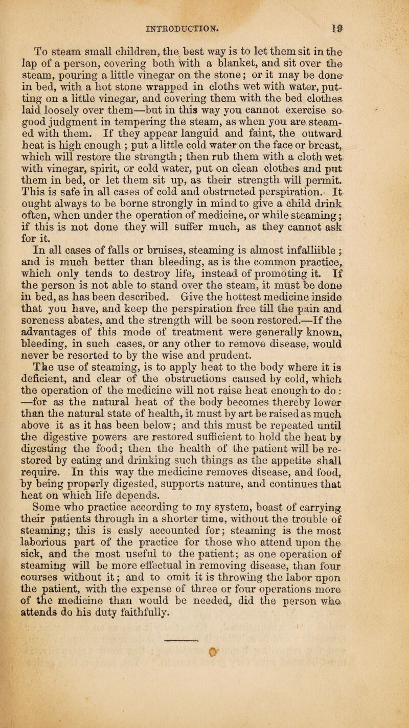 subject, and will convey a more correct view of the success which has attended the administering my medicine, and follow¬ ing the mode of treatment recommended by my mode of prac¬ tice, than could be given in any other manner. Reference has been made to some of them in the course of the foregoing nar¬ rative, and their publication in the work seemed necessary, to' convey a correct knowledge of my statements therein given, to show the safety and success with w'hich various diseases have been cured by others, who have had no other knowledge of the medicine than instructions received from me ; and will, I trust, he sufficient to satisfy every every reasonable person, how easy it would be for one to be possessed of the means of curing themselves of disease, without being under the necessity of calling the aid of a physician. FURTHER ADDITIONS.—August, 1831. In^the year 1825, “ The Friendly Botanic Society in Boston,” bein^idestitute of a practitioner, wished me to appoint an agent, whqmT thought competent to take the lead in practice, and sell myjnredicine. I recommended Mr. John Locke, of Portsmouth, asffi'as been before related, in whom I had put the utmostcon- fidence. He was sent for by the committee, and moved there in the summer of that same year. I gave him twenty dollars, and others of the committee and members gave him something handsome for his encouragement. I agreed toMurnish him with all the medicine, either used or sold by him, rlPstipulated prices, to give advice when needed, to furnish him with books for the sale of family rights, and to give him ten dollars for every right sdid ; and for the medicine, I was to wait one year, before demdBing payment. At the end of the year, my princi¬ pal agent, C® House, and the three committee, looked over Mr. Locke’s account, in my absence, and reported to me, that, in their opinion, Mr. Locke had not made as much as he ought, and proposed for me to give him the privilege of making the medicine used in his practice. I indulged them in this propo¬ sal, and granted their request for one year. But, availing him¬ self of this inch of indulgence, he took the liberty to prepare and sell for his own profit to all that should call on him for medicine. At the end of this year, in my absence, my principal agent, as committee, gave him liberty to proceed in the manner he had done. I continued to give advice as usual through the year, frequently calling on the committee to revoke the liberty they had given Mr. Locke, to prepare and sell medicine for his own profit, without rendering me any account. In those two years, by my assistance, and that of my agent and committee, Mr. Locke seemed to be well established in the business, and boasted of his great success, not having lost a patient in two years. But, at the same time he seemed to lose sight that I had been of any benefit to him, and rather paid his whole attention to the committee.